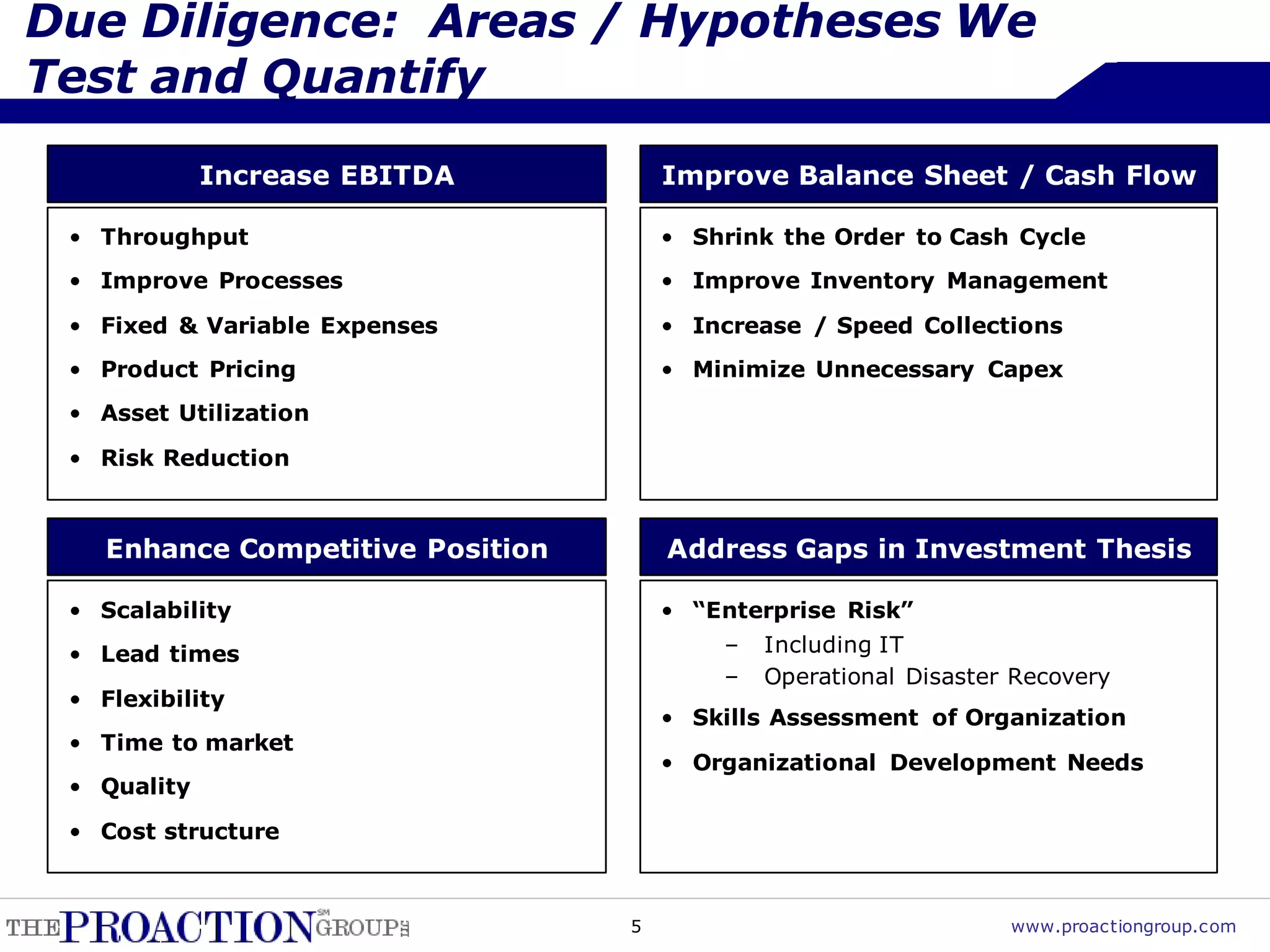 Due Diligence: Areas / Hypotheses We
Test and Quantify
             Increase EBITDA           Improve Balance Sheet / Cash Flow

 • Throughput                          • Shrink the Order to Cash Cycle
 • Improve Processes                   • Improve Inventory Management
 • Fixed & Variable Expenses           • Increase / Speed Collections
 • Product Pricing                     • Minimize Unnecessary Capex
 • Asset Utilization

 • Risk Reduction



    Enhance Competitive Position       Address Gaps in Investment Thesis

 • Scalability                         • “Enterprise Risk”
 • Lead times                              –   Including IT
                                           –   Operational Disaster Recovery
 • Flexibility
                                       • Skills Assessment of Organization
 • Time to market
                                       • Organizational Development Needs
 • Quality
 • Cost structure



                                   5                               www.proactiongroup.com
 