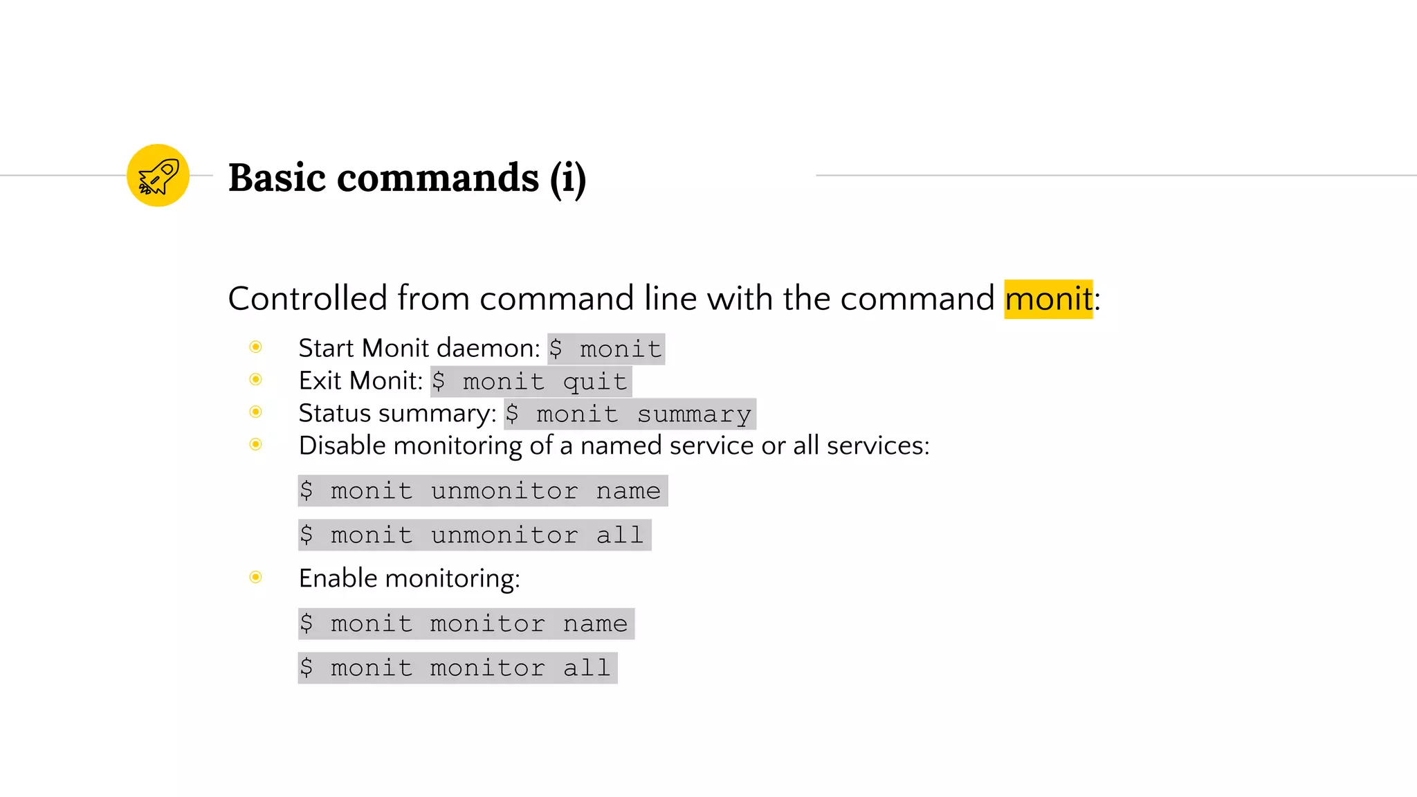 Basic commands (i)
Controlled from command line with the command monit:
◉ Start Monit daemon: $ monit
◉ Exit Monit: $ monit quit
◉ Status summary: $ monit summary
◉ Disable monitoring of a named service or all services:
$ monit unmonitor name
$ monit unmonitor all
◉ Enable monitoring:
$ monit monitor name
$ monit monitor all
 