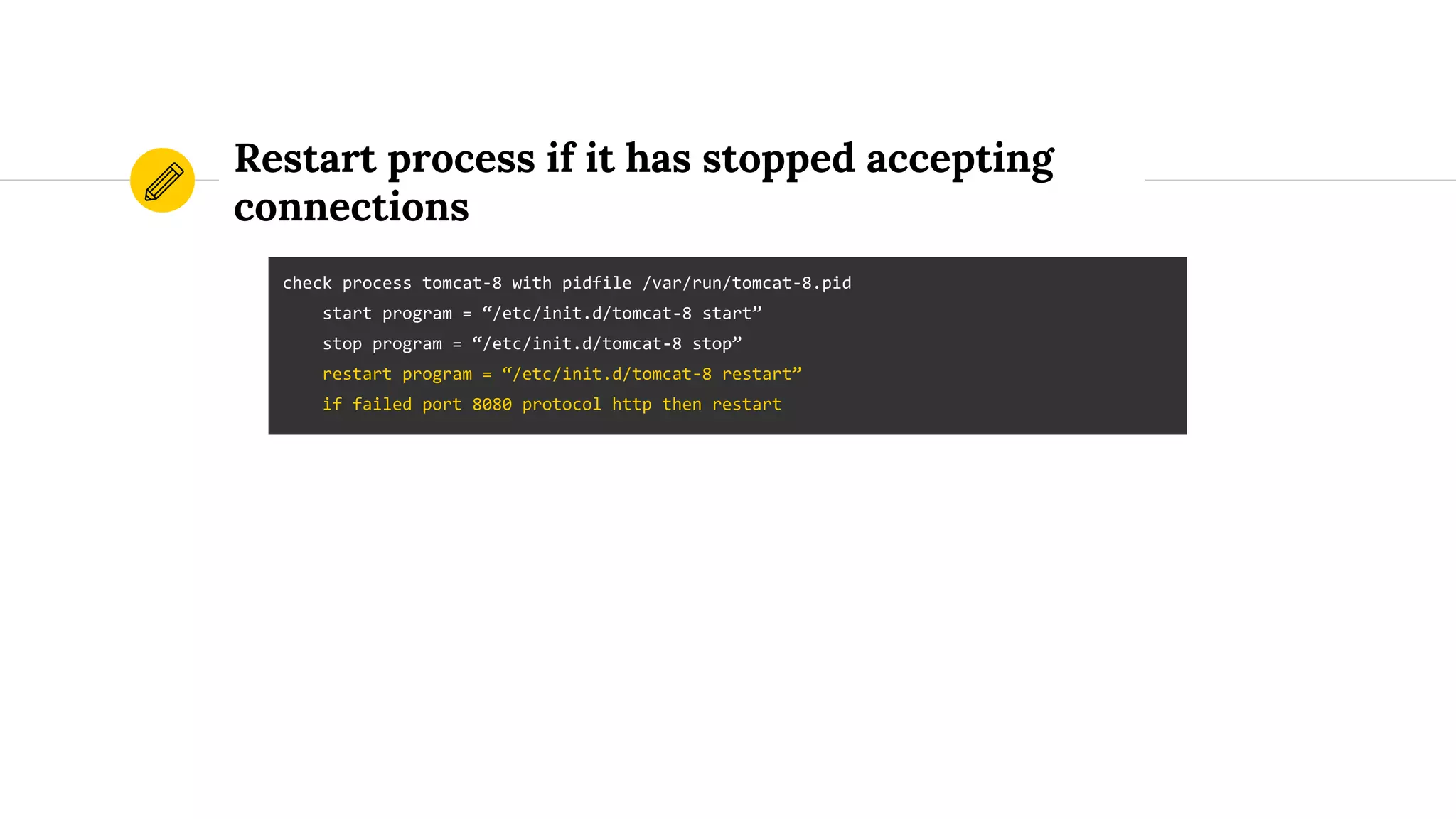 Restart process if it has stopped accepting
connections
check process tomcat-8 with pidfile /var/run/tomcat-8.pid
start program = “/etc/init.d/tomcat-8 start”
stop program = “/etc/init.d/tomcat-8 stop”
restart program = “/etc/init.d/tomcat-8 restart”
if failed port 8080 protocol http then restart
 