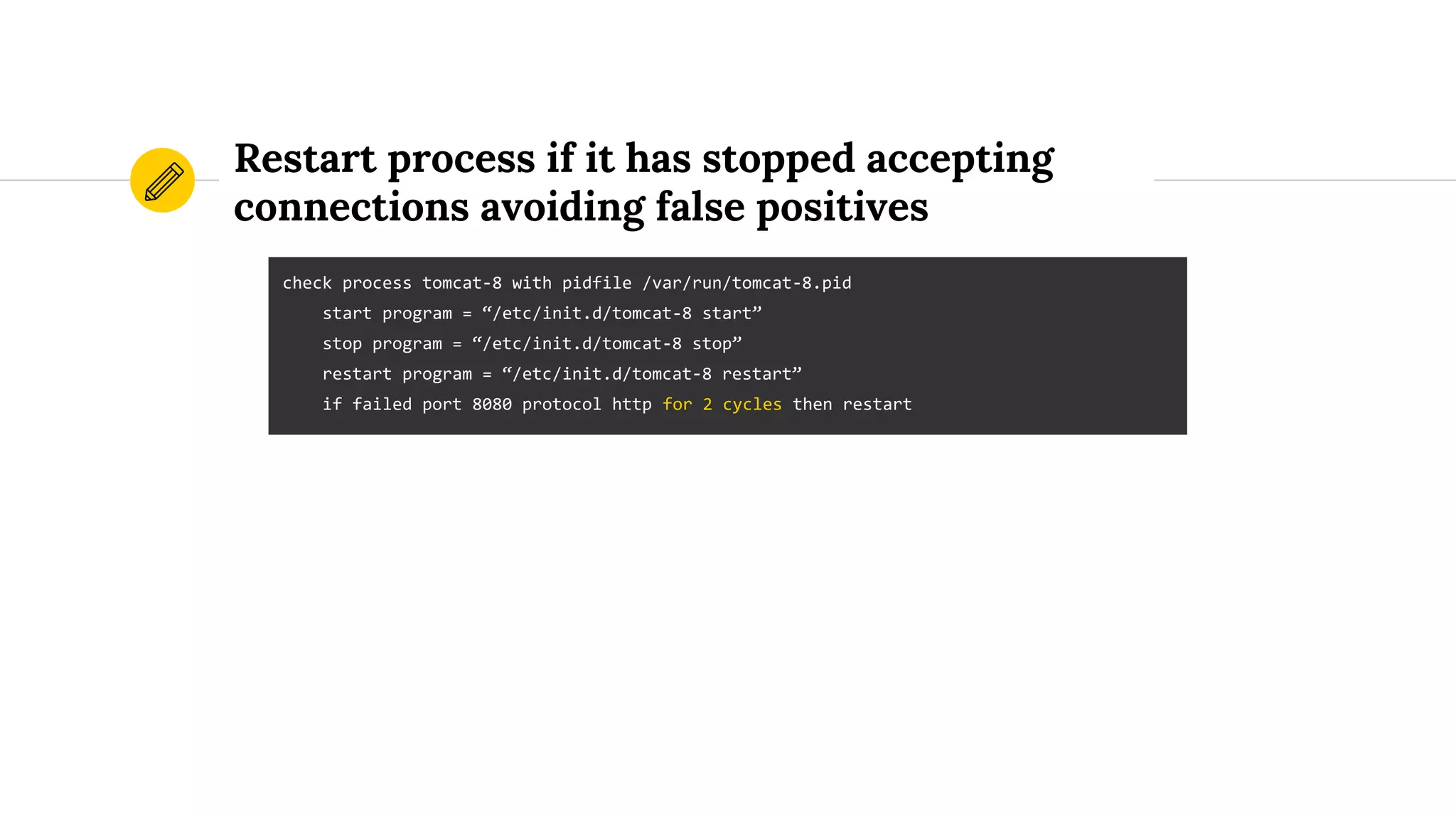 Restart process if it has stopped accepting
connections avoiding false positives
check process tomcat-8 with pidfile /var/run/tomcat-8.pid
start program = “/etc/init.d/tomcat-8 start”
stop program = “/etc/init.d/tomcat-8 stop”
restart program = “/etc/init.d/tomcat-8 restart”
if failed port 8080 protocol http for 2 cycles then restart
 