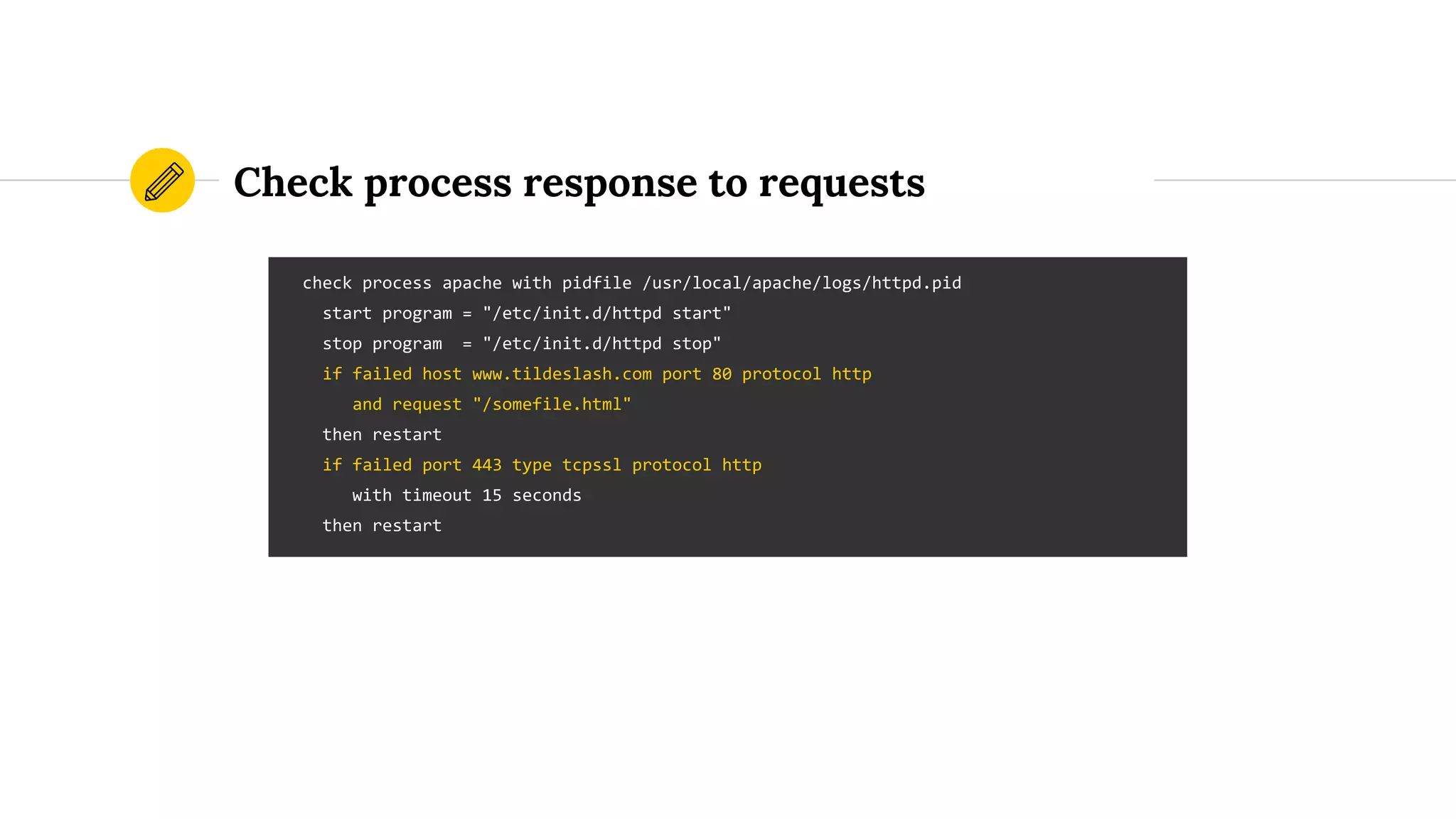 Check process response to requests
check process apache with pidfile /usr/local/apache/logs/httpd.pid
start program = "/etc/init.d/httpd start"
stop program = "/etc/init.d/httpd stop"
if failed host www.tildeslash.com port 80 protocol http
and request "/somefile.html"
then restart
if failed port 443 type tcpssl protocol http
with timeout 15 seconds
then restart
 