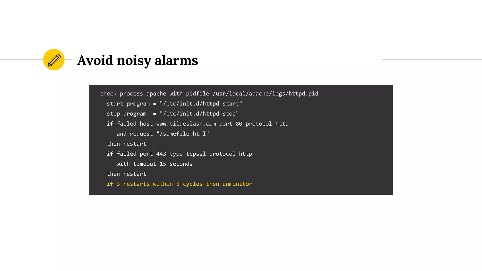Avoid noisy alarms
check process apache with pidfile /usr/local/apache/logs/httpd.pid
start program = "/etc/init.d/httpd start"
stop program = "/etc/init.d/httpd stop"
if failed host www.tildeslash.com port 80 protocol http
and request "/somefile.html"
then restart
if failed port 443 type tcpssl protocol http
with timeout 15 seconds
then restart
if 3 restarts within 5 cycles then unmonitor
 