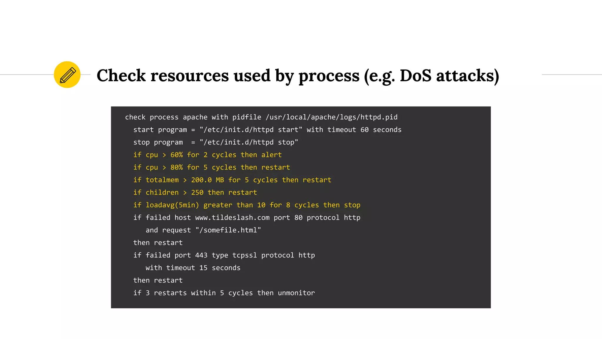 Check resources used by process (e.g. DoS attacks)
check process apache with pidfile /usr/local/apache/logs/httpd.pid
start program = "/etc/init.d/httpd start" with timeout 60 seconds
stop program = "/etc/init.d/httpd stop"
if cpu > 60% for 2 cycles then alert
if cpu > 80% for 5 cycles then restart
if totalmem > 200.0 MB for 5 cycles then restart
if children > 250 then restart
if loadavg(5min) greater than 10 for 8 cycles then stop
if failed host www.tildeslash.com port 80 protocol http
and request "/somefile.html"
then restart
if failed port 443 type tcpssl protocol http
with timeout 15 seconds
then restart
if 3 restarts within 5 cycles then unmonitor
 