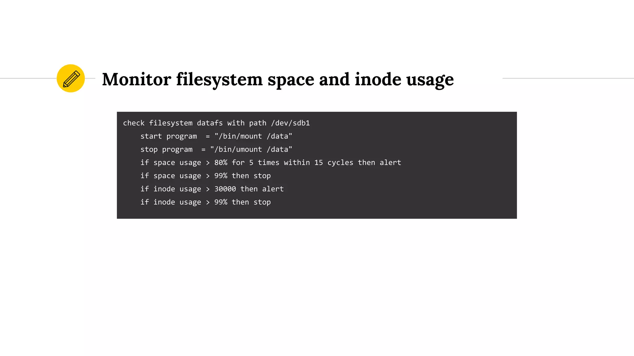 Monitor filesystem space and inode usage
check filesystem datafs with path /dev/sdb1
start program = "/bin/mount /data"
stop program = "/bin/umount /data"
if space usage > 80% for 5 times within 15 cycles then alert
if space usage > 99% then stop
if inode usage > 30000 then alert
if inode usage > 99% then stop
 
