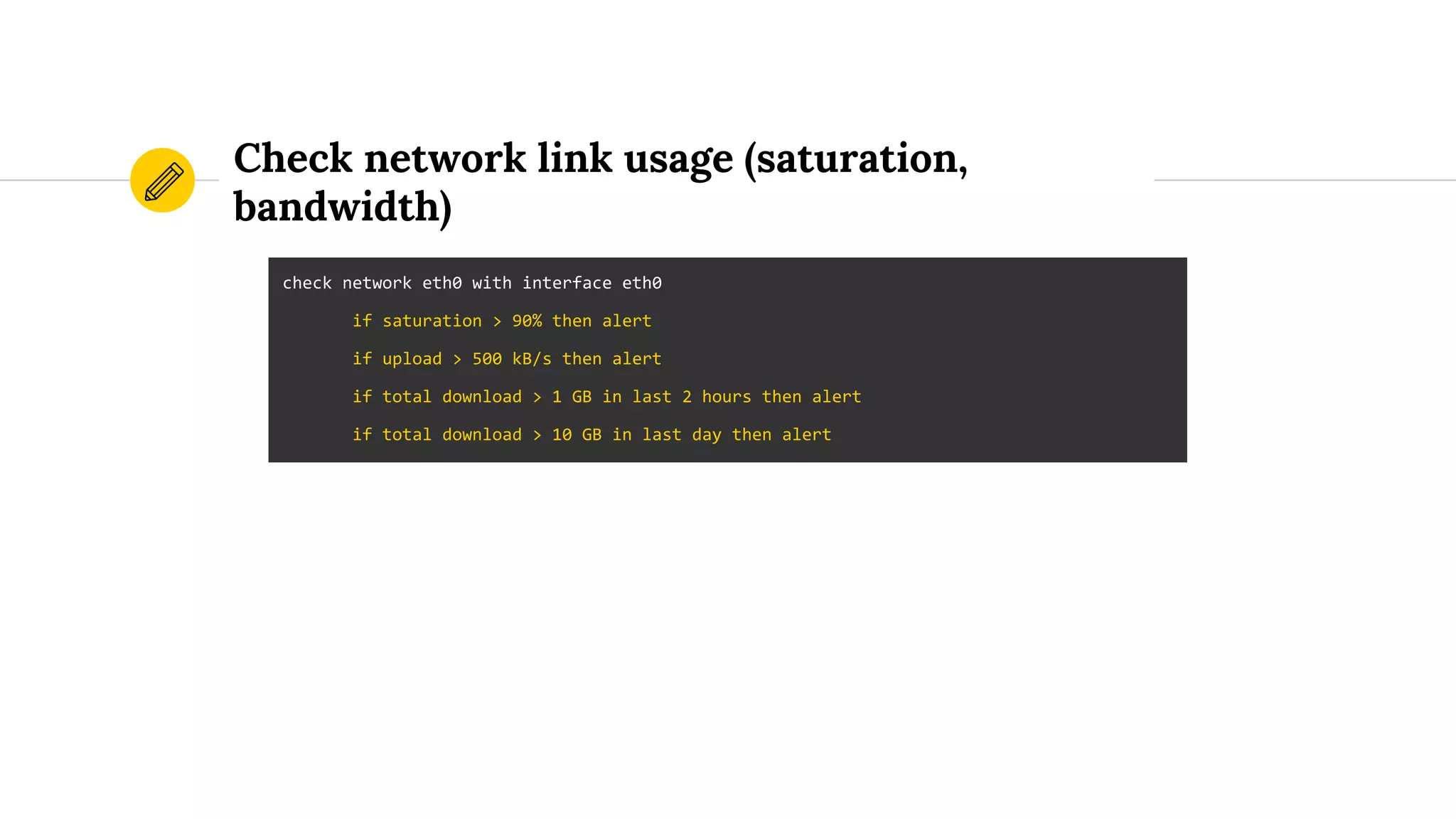 Check network link usage (saturation,
bandwidth)
check network eth0 with interface eth0
if saturation > 90% then alert
if upload > 500 kB/s then alert
if total download > 1 GB in last 2 hours then alert
if total download > 10 GB in last day then alert
 
