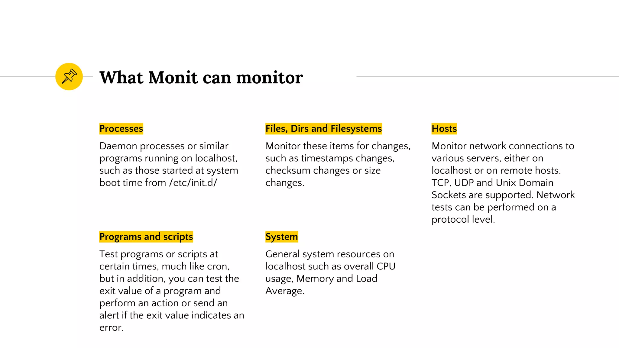 What Monit can monitor
Files, Dirs and Filesystems
Monitor these items for changes,
such as timestamps changes,
checksum changes or size
changes.
Hosts
Monitor network connections to
various servers, either on
localhost or on remote hosts.
TCP, UDP and Unix Domain
Sockets are supported. Network
tests can be performed on a
protocol level.
System
General system resources on
localhost such as overall CPU
usage, Memory and Load
Average.
Processes
Daemon processes or similar
programs running on localhost,
such as those started at system
boot time from /etc/init.d/
Programs and scripts
Test programs or scripts at
certain times, much like cron,
but in addition, you can test the
exit value of a program and
perform an action or send an
alert if the exit value indicates an
error.
 