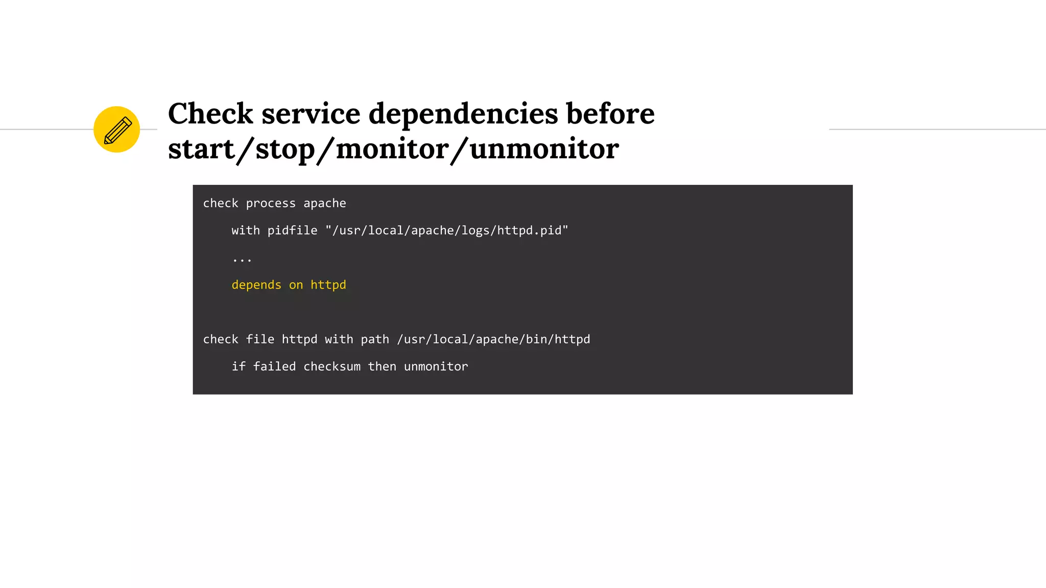 Check service dependencies before
start/stop/monitor/unmonitor
check process apache
with pidfile "/usr/local/apache/logs/httpd.pid"
...
depends on httpd
check file httpd with path /usr/local/apache/bin/httpd
if failed checksum then unmonitor
 