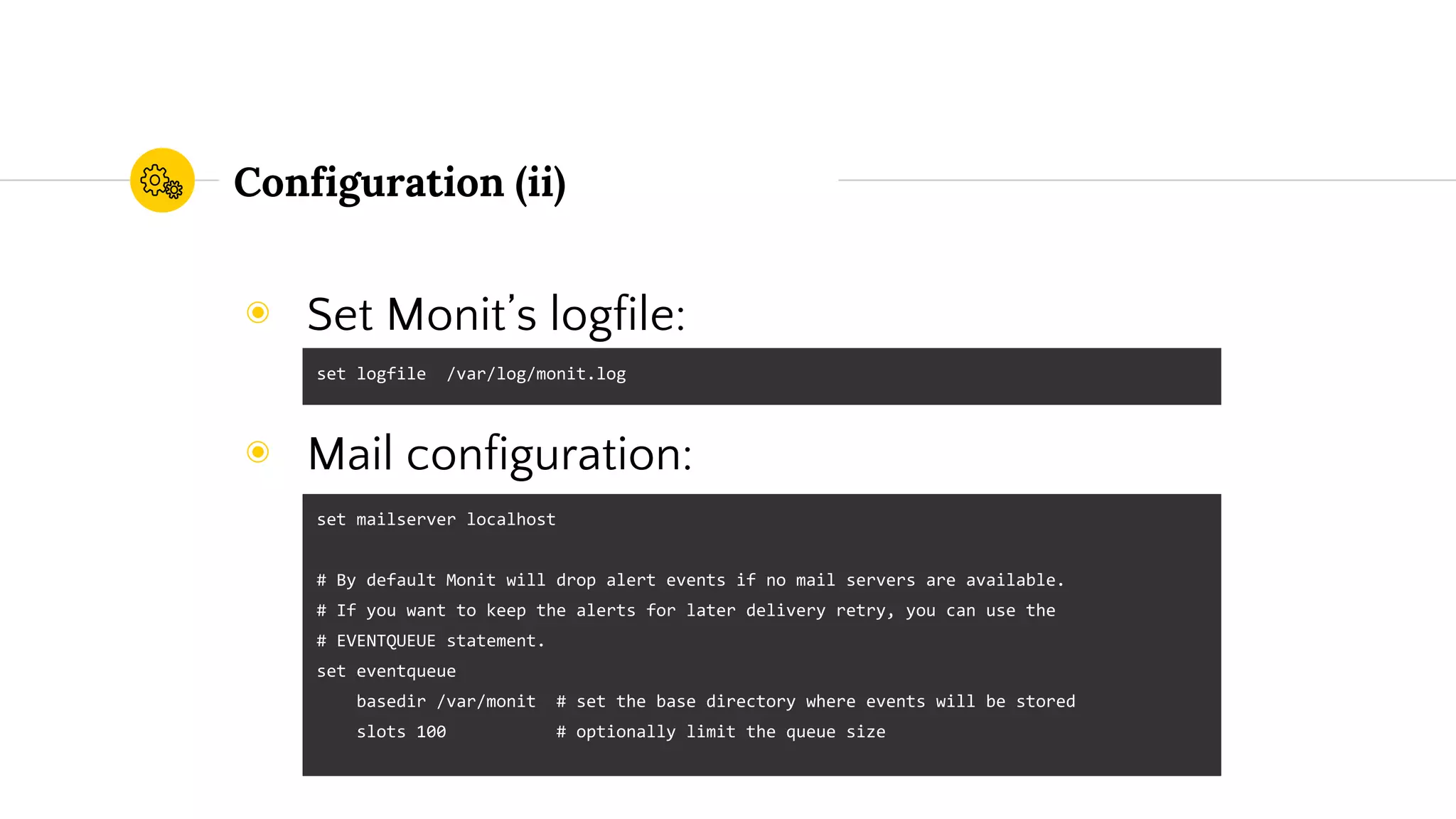 Configuration (ii)
◉ Set Monit’s logfile:
◉ Mail configuration:
set logfile /var/log/monit.log
set mailserver localhost
# By default Monit will drop alert events if no mail servers are available.
# If you want to keep the alerts for later delivery retry, you can use the
# EVENTQUEUE statement.
set eventqueue
basedir /var/monit # set the base directory where events will be stored
slots 100 # optionally limit the queue size
 
