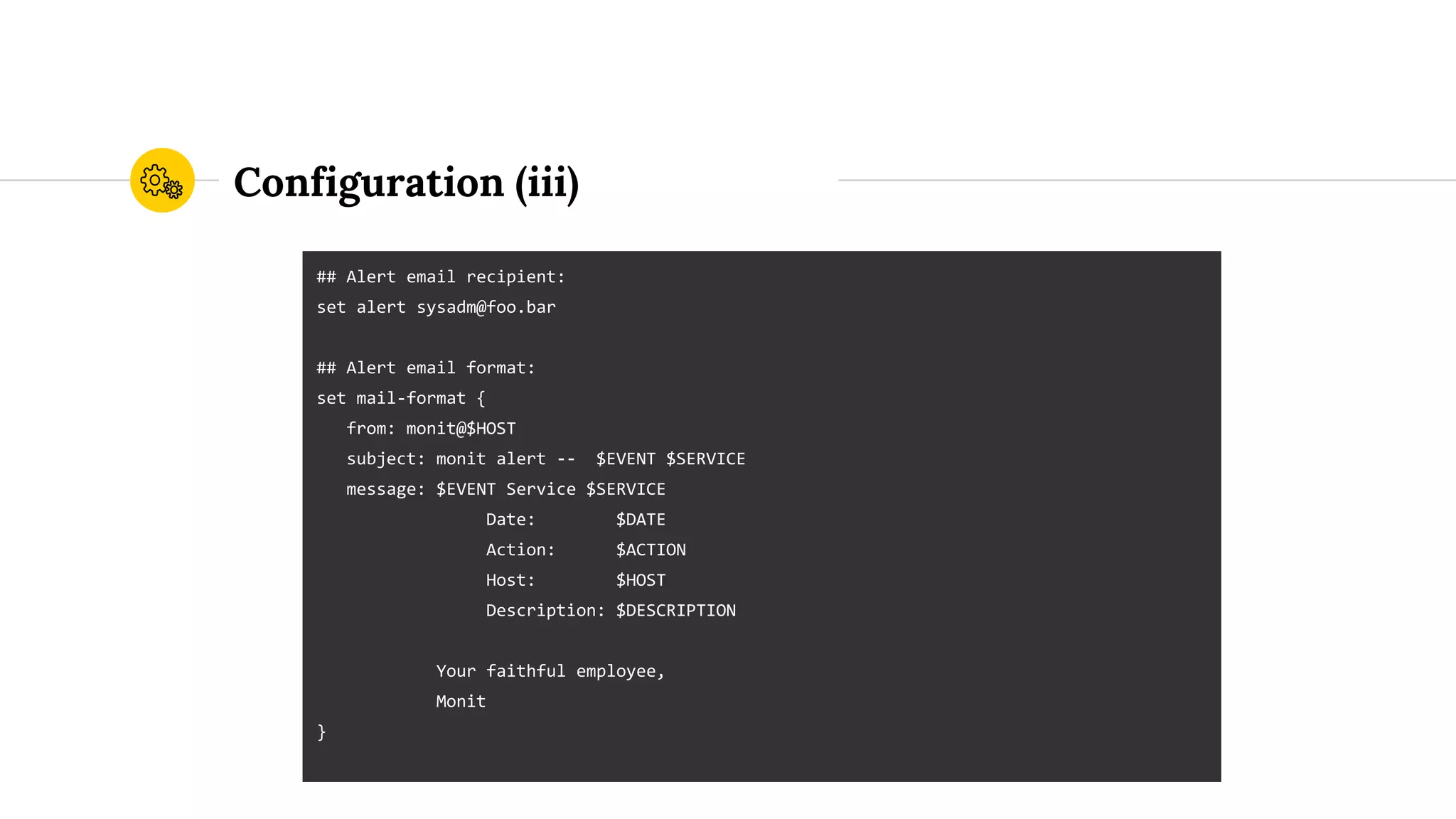 Configuration (iii)
## Alert email recipient:
set alert sysadm@foo.bar
## Alert email format:
set mail-format {
from: monit@$HOST
subject: monit alert -- $EVENT $SERVICE
message: $EVENT Service $SERVICE
Date: $DATE
Action: $ACTION
Host: $HOST
Description: $DESCRIPTION
Your faithful employee,
Monit
}
 