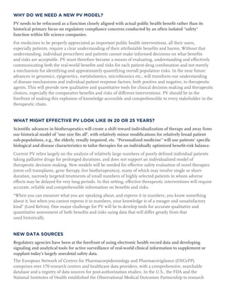 WHY DO WE NEED A NEW PV MODEL?
PV needs to be refocused as a function closely aligned with actual public health benefit rather than its
historical primary focus on regulatory compliance concerns conducted by an often isolated “safety”
function within life science companies.
For medicines to be properly appreciated as important public health interventions, all their users,
especially patients, require a clear understanding of their attributable benefits and harms. Without that
understanding, individual prescribers and patients cannot make informed decisions on what benefits
and risks are acceptable. PV must therefore become a means of evaluating, understanding and effectively
communicating both the real-world benefits and risks for each patient-drug combination and not merely
a mechanism for identifying and approximately quantifying overall population risks. In the near future
advances in genomics, epigenetics, metabolomics, microbiomics etc., will transform our understanding
of disease mechanisms and individual patient response factors, both positive and negative, to therapeutic
agents. This will provide new qualitative and quantitative tools for clinical decision making and therapeutic
choices, especially the comparative benefits and risks of different interventions. PV should be in the
forefront of making this explosion of knowledge accessible and comprehensible to every stakeholder in the
therapeutic chain.
WHAT MIGHT EFFECTIVE PV LOOK LIKE IN 20 OR 25 YEARS?
Scientific advances in biotherapeutics will create a shift toward individualization of therapy and away from
our historical model of “one size fits all”, with relatively minor modifications for relatively broad patient
sub-populations, e.g., the elderly, renally impaired, etc. “Personalized medicine” will use patients’ specific
biological and disease characteristics to tailor therapies for an individually optimized benefit-risk balance.
Current PV relies largely on the analysis of relatively large numbers of poorly defined individual patients
taking palliative drugs for prolonged durations, and does not support an individualized model of
therapeutic decision making. New models will be needed for effective safety evaluation of novel therapies
(stem cell transplants, gene therapy, live biotherapeutics), many of which may involve single or short-
duration, narrowly targeted treatments of small numbers of highly selected patients in whom adverse
effects may be delayed for very long periods. In this setting, effective therapeutic interventions will require
accurate, reliable and comprehensible information on benefits and risks.
“When you can measure what you are speaking about, and express it in numbers, you know something
about it, but when you cannot express it in numbers, your knowledge is of a meager and unsatisfactory
kind” (Lord Kelvin). One major challenge for PV will be to develop tools for accurate qualitative and
quantitative assessment of both benefits and risks using data that will differ greatly from that
used historically.
NEW DATA SOURCES
Regulatory agencies have been at the forefront of using electronic health record data and developing
signaling and analytical tools for active surveillance of real-world clinical information to supplement or
supplant today’s largely anecdotal safety data.
The European Network of Centres for Pharmacoepidemiology and Pharmacovigilance (ENCePP)
comprises over 170 research centers and healthcare data providers, with a comprehensive, searchable
database and a registry of data sources for post-authorization studies. In the U.S., the FDA and the
National Institutes of Health established the Observational Medical Outcomes Partnership to research
 