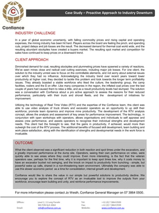 Case Study – Proactive Approach to Industry Downturn




INDUSTRY CHALLENGE
In a year of global economic uncertainty, with falling commodity prices and rising capital and operating
expenses, the mining industry has been hit hard. Players across the board are feeling the pinch, and spending
cuts, project delays and job losses are the result. The decreased demand for thermal coal world wide, and the
resulting abundant stockpiles have created a buyers market. The resulting spot market and competition for
sales have continued to keep prices on a downward trend.

CLIENT APPROACH
Diminished demand for coal, resulting stockpiles and plummeting prices have spawned a variety of reactions.
We’ve seen mines close and radical cost cutting exercises, including major job losses. For one client, the
solution to the industry unrest was to focus on the controllable elements, and not worry about external issues
over which they had no influence. Acknowledging the industry trend over recent years toward lower
productivity at higher cost, they decided to tackle this problem and look towards the longer term profitability
issues. They already boasted a stable workforce who liked the culture, the leadership group, the camp
facilities, rosters and the $ on offer. Like many companies in the region, the inflated coal prices over the last
couple of years had caused them to relax a little, and as a result productivity levels had slumped. The solution
was a conversation with Confiance about a pro active approach to assess the reasons for their reduced
performance, particularly with their truck and shovel fleets, and the development of initiatives for
improvement.

Utilizing the technology of Real Time Video (RTV) and the expertise of the Confiance team, this client was
able to use video analysis of truck drivers and excavator operators as an opportunity to up skill their
workforce, promote team dynamics and improve mine productivity. The development of the RTV analysis
concept, allows the analysis and assessment of key areas for performance improvement. The technology, in
conjunction with open workshops with operators, allows organisations and individuals to self appraise and
assess crew performance, and assists operators to recognise their individual strengths and development
needs. This client had the foresight to see, that the gains in productivity, if achieved, would more than
outweigh the cost of the RTV process. The additional benefits of focused skill development, team building and
work place satisfaction, along with the identification of strengths and developmental needs in the work force is
invaluable.


OUTCOME
What the client observed was a significant reduction in both reaction and spot times under the excavators, and
a greatly improved performance at the dump site. Operators, seeing their own performance on video, were
quickly able to see areas where they could improve. Even more interesting, is the fact that the veteran
operators saw, perhaps for the first time, why it is important to keep spot times low, why it costs money to
have an excavator bucket not swinging, and the knock on impact to productivity from bunching - simple, but
powerful wake up calls, shared in a Jo Westh, Confiance General Manager on 07 3864 0500.
For more information please contact non-threatening team environment. Ultimately the company was able to
use this slower economic period as a time for consolidation, internal growth and development.

Confiance would like to share the value in our simple but powerful solutions to productivity decline. We
encourage you to explore the concept of RTV as an invaluable tool to improve the outputs from your
workforce, encourage team building and unity, and reinforce performance improvements.



For more information please contact Jo Westh, Confiance General Manager on 07 3864 0500.


 Offices:          Level 2, 11 Lang Parade               Tel:              + 61 (0) 7 3864 0500
                   MILTON QLD 4064                       Fax:              + 61 (0) 7 3864 0599
 Email:            info@confiance.com.au                 Website:          www.confiance.com.au
 