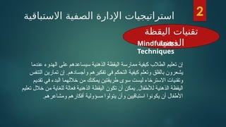 ‫االستباقية‬ ‫الصفية‬ ‫اإلدارة‬ ‫استراتيجيات‬
‫اليقظة‬ ‫تقنيات‬
‫الذهنية‬
‫عندما‬ ‫الهدوء‬ ‫على‬ ‫سيساعدهم‬ ‫الذهنية‬ ‫اليقظة‬ ‫ممارسة‬ ‫كيفية‬ ‫الطالب‬ ‫تعليم‬ ‫إن‬
‫التنفس‬ ‫تمارين‬ ‫إن‬ .‫وأجسادهم‬ ‫تفكيرهم‬ ‫في‬ ‫التحكم‬ ‫كيفية‬ ‫وتعلم‬ ‫بالقلق‬ ‫يشعرون‬
‫تقديم‬ ‫في‬ ‫البدء‬ ‫خاللهما‬ ‫من‬ ‫يمكنك‬ ‫طريقتين‬ ‫سوى‬ ‫ليست‬ ‫االسترخاء‬ ‫وتقنيات‬
‫تعليم‬ ‫خالل‬ ‫من‬ ‫للغاية‬ ‫فعالة‬ ‫الذهنية‬ ‫اليقظة‬ ‫تكون‬ ‫أن‬ ‫يمكن‬ .‫لألطفال‬ ‫الذهنية‬ ‫اليقظة‬
.‫ومشاعرهم‬ ‫أفكارهم‬ ‫مسؤولية‬ ‫يتولوا‬ ‫وأن‬ ‫استباقيين‬ ‫يكونوا‬ ‫أن‬ ‫األطفال‬
2
Mindfulness
Techniques
 