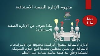 ‫االستباقية‬ ‫الصفية‬ ‫اإلدارة‬ ‫مفهوم‬
:
‫االستراتيجيات‬ ‫من‬ ‫مجموعة‬ ‫الدراسية‬ ‫للفصول‬ ‫االستباقية‬ ‫اإلدارة‬
‫السلوكيات‬ ‫حدوث‬ ‫لمنع‬ ‫تنفيذها‬ ‫للمعلمين‬ ‫يمكن‬ ‫التي‬ ‫االستباقية‬
‫مناسبة‬ ‫صفية‬ ‫بيئة‬ ‫وخلق‬ ‫المشكلة‬
‫التعلم‬ ‫على‬ ‫تساعد‬
‫نشا‬
‫ط‬
1
‫الصفية‬ ‫اإلدارة‬ ‫عن‬ ‫تعرف‬ ‫ماذا‬
‫االستباقية؟‬
 