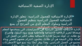 ‫االستباقية‬ ‫الصفية‬ ‫اإلدارة‬

:
‫اإلدارة‬ ‫تتعلق‬ ‫الدراسية‬ ‫للفصول‬ ‫االستباقية‬ ‫اإلدارة‬
‫الفصول‬ ‫بتنظيم‬ ‫الدراسية‬ ‫للفصول‬ ‫االستباقية‬
‫يمنع‬ ‫أن‬ ‫المرجح‬ ‫من‬ ‫الذي‬ ‫المعلم‬ ‫وسلوك‬ ‫الدراسية‬
.‫السلوكية‬ ‫المشكالت‬ ‫حدوث‬
‫المعلم‬ ‫يستخدمها‬ ‫التي‬ ‫االستراتيجيات‬ ‫هي‬ ‫الدراسية‬ ‫للفصول‬ ‫االستباقية‬ ‫اإلدارة‬
‫والصراع‬ ‫السلوك‬ ‫سوء‬ ‫ومنع‬ ‫والعاطفية‬ ‫االجتماعية‬ ‫الرفاهية‬ ‫لتعزيز‬ ‫وينفذها‬
.
‫في‬ ‫العمل‬ ‫من‬ ‫الكثير‬ ‫يتطلب‬ ‫االستباقية‬ ‫لإلدارة‬ ‫ًا‬‫مدرس‬ ‫كونك‬ ‫إن‬ ‫طالبه‬ ‫مع‬
‫ال‬ ‫ولكن‬ ،‫البداية‬
:
‫ء‬‫وبنا‬ ‫البعض‬ ‫بعضهم‬ ‫احترام‬ ‫يتعلمون‬ ‫طالبك‬ ‫أن‬ ‫هي‬ ‫نتيجة‬
.
‫االضطرابات‬ ‫فيها‬ ‫تمنع‬ ‫بيئة‬ ‫ا‬ً‫ض‬‫أي‬ ‫يوفر‬ ‫وهذا‬ ‫الدراسي‬ ‫الفصل‬ ‫في‬ ‫مجتمع‬
 