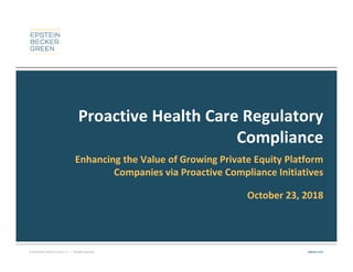 © 2018 Epstein Becker & Green, P.C. | All Rights Reserved. ebglaw.com
Proactive Health Care Regulatory
Compliance
Enhancing the Value of Growing Private Equity Platform
Companies via Proactive Compliance Initiatives
October 23, 2018
 