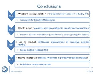 http://imu.ntua.gr
Conclusions
7/5/2018
51
RQ1
• What is the next generation of industrial maintenance in Industry 4.0?
RQ4
• Framework for Proactive Maintenance
RQ2
• How to support proactive decision making in maintenance operations?
RQ4
• Proactive decision methods for: (i) maintenance actions; (ii) logistics actions;
RQ3
• How to conduct continuous improvement of proactive decision
making?
RQ4
• Sensor-Enabled Feedback (SEF)
RQ4
• How to incorporate context-awareness in proactive decision making?
RQ4
• Probabilistic context-aware model
 