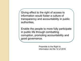 Giving effect to the right of access to
information would foster a culture of
transparency and accountability in public
authorities,
Enable the people to more fully participate
in public life through combatting
corruption, promoting accountability and
good governance.
Preamble to the Right to
Information Act No 12 of 2016
 