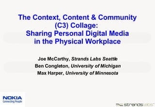 The Context, Content & Community (C3) Collage:  Sharing Personal Digital Media in the Physical Workplace Joe McCarthy,  Strands Labs Seattle Ben Congleton,  University of Michigan Max Harper,  University of Minnesota 