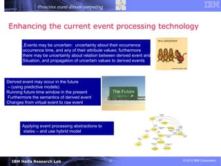 Proactive event-driven computing


Enhancing the current event processing technology

        ,Events may be uncertain: uncertainty about their occurrence
        occurrence time, and any of their attribute values; furthermore
        there may be uncertainty about relation between derived event and
        Situation, and propagation of uncertain values to derived events



Derived event may occur in the future
– (using predictive models)
Running future time window in the present
Furthermore the semantics of derived event
Changes from virtual event to raw event




       Applying event processing abstractions to
       states – and use hybrid model




  IBM Haifa Research Lab                           17                       © 2012 IBM Corporation
 