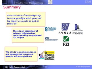 Proactive event-driven computing

Summary

  Proactive event driven computing
  is a new paradigm with potential
  big impact on society as well as
  future IT


        There is an ecosystem of
        external collaborators
        mainly working on proposed
         EU project




The aim is to combine science
and engineering to create a
generic software platform




IBM Haifa Research Lab                        24   © 2012 IBM Corporation
 