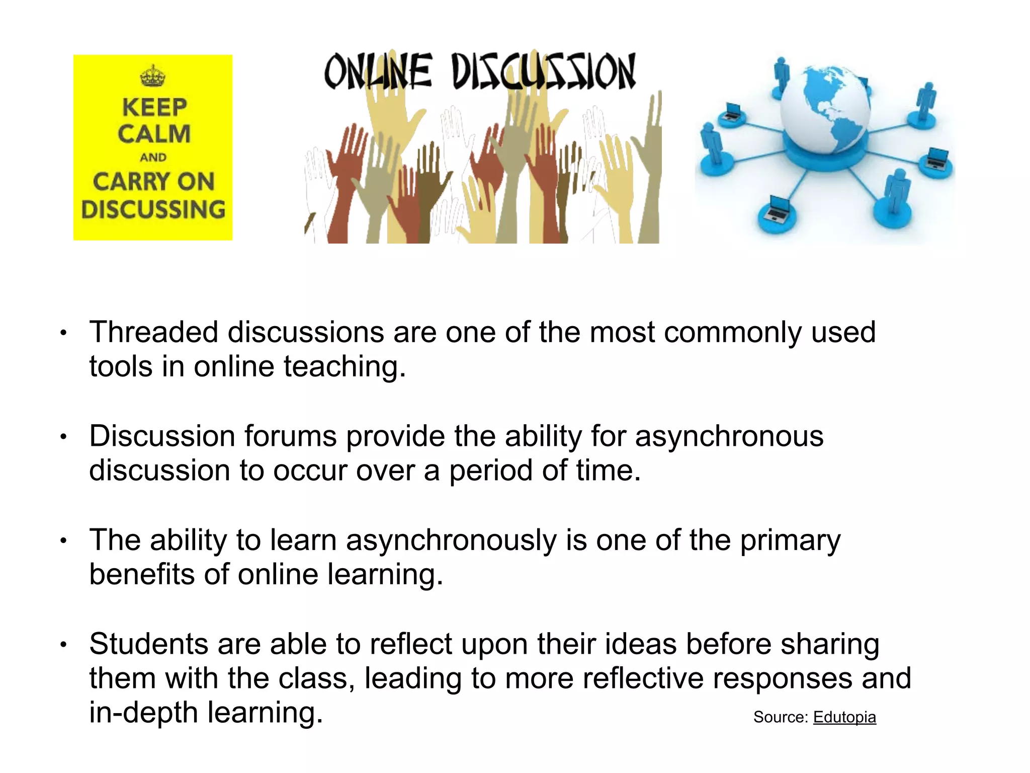!
• Threaded discussions are one of the most commonly used
tools in online teaching.
• Discussion forums provide the ability for asynchronous
discussion to occur over a period of time.
• The ability to learn asynchronously is one of the primary
benefits of online learning.
• Students are able to reflect upon their ideas before sharing
them with the class, leading to more reflective responses and
in-depth learning. Source: Edutopia
 