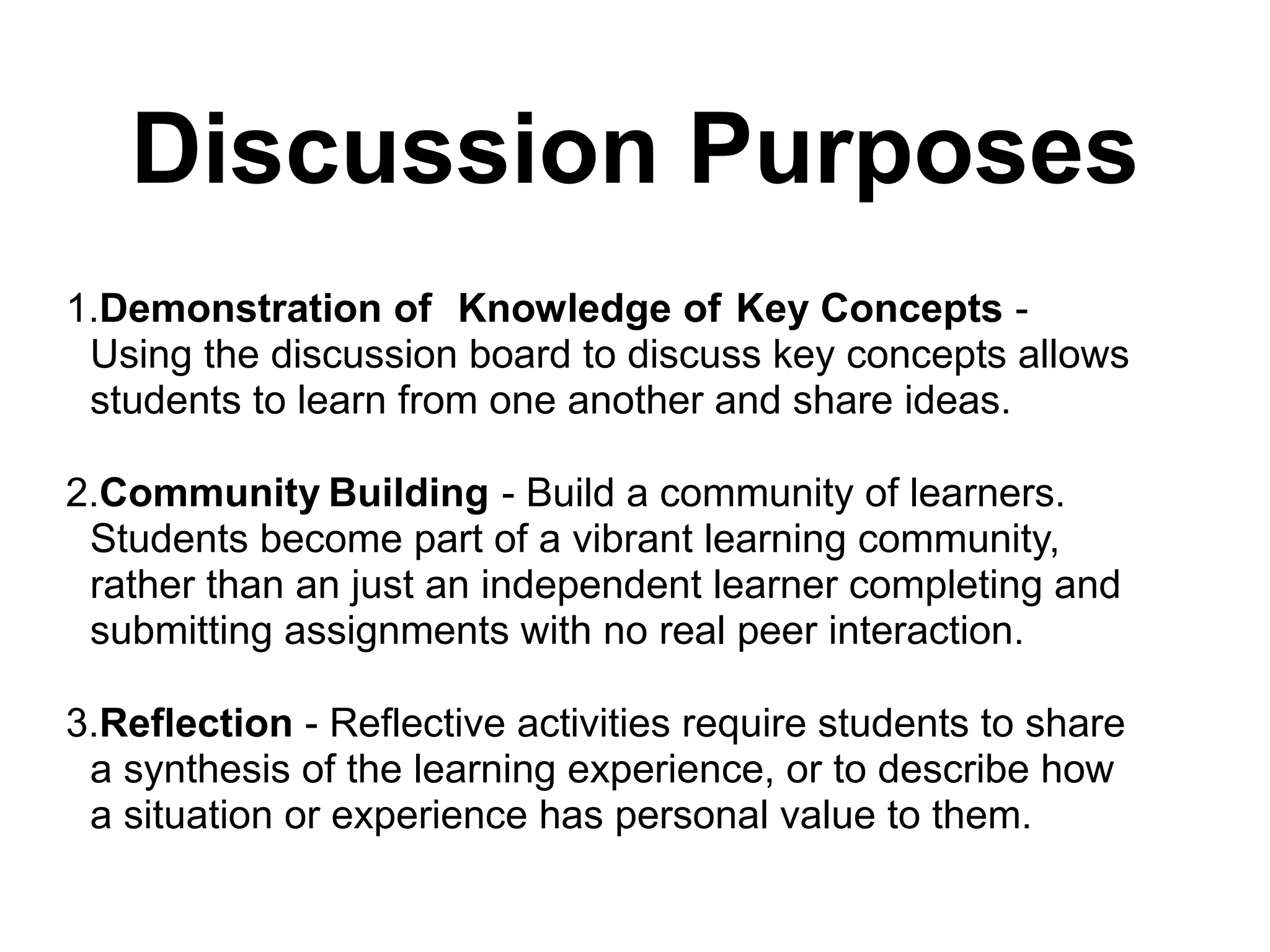 Discussion Purposes
1.Demonstration of Knowledge of Key Concepts -
Using the discussion board to discuss key concepts allows
students to learn from one another and share ideas.
2.Community Building - Build a community of learners.
Students become part of a vibrant learning community,
rather than an just an independent learner completing and
submitting assignments with no real peer interaction.
3.Reflection - Reflective activities require students to share
a synthesis of the learning experience, or to describe how
a situation or experience has personal value to them.
 