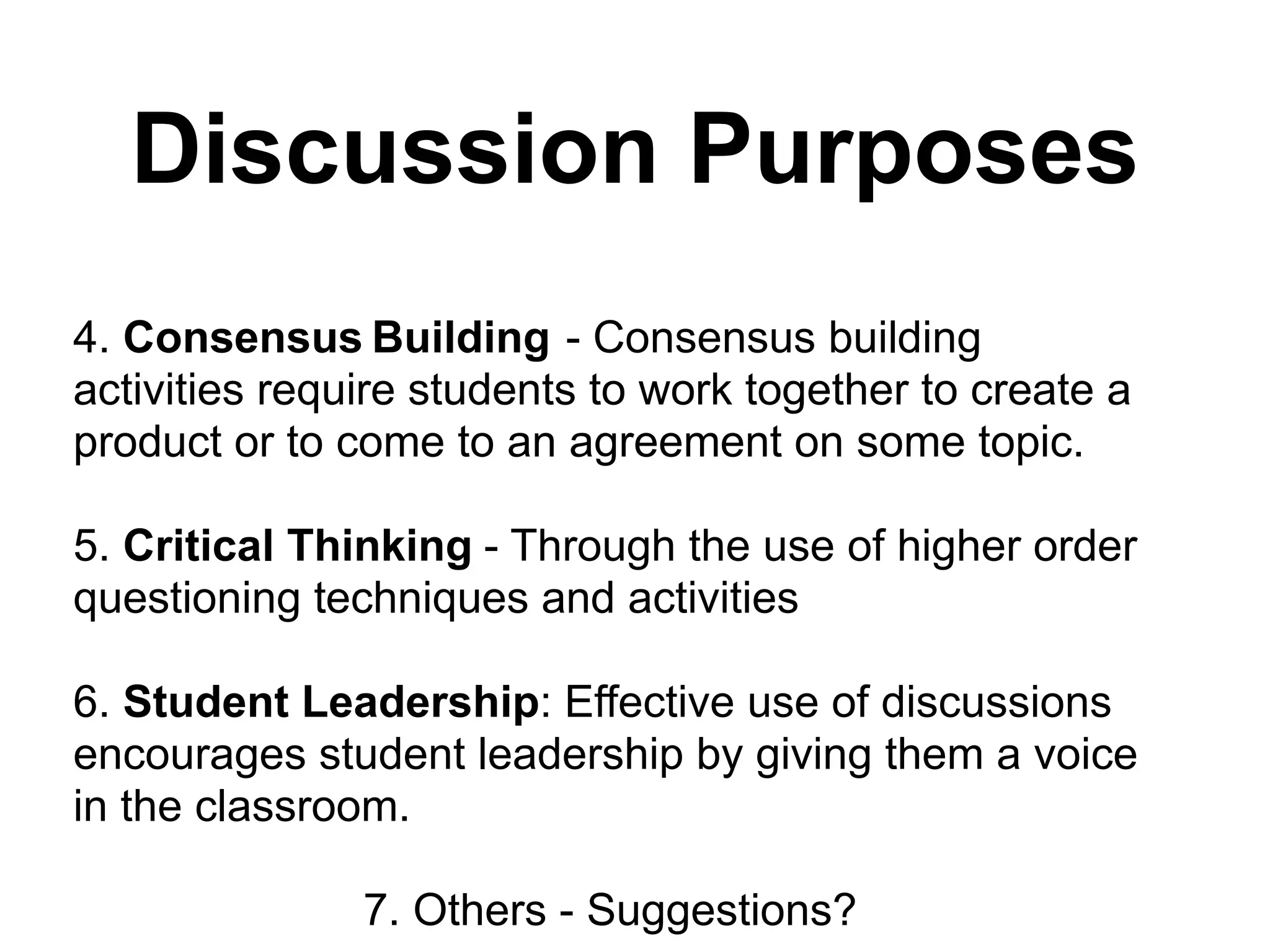 Discussion Purposes!
!
!
!
4. Consensus Building - Consensus building
activities require students to work together to create a
product or to come to an agreement on some topic.
!
5. Critical Thinking - Through the use of higher order
questioning techniques and activities
!
6. Student Leadership: Effective use of discussions
encourages student leadership by giving them a voice
in the classroom.
!
7. Others - Suggestions?
 