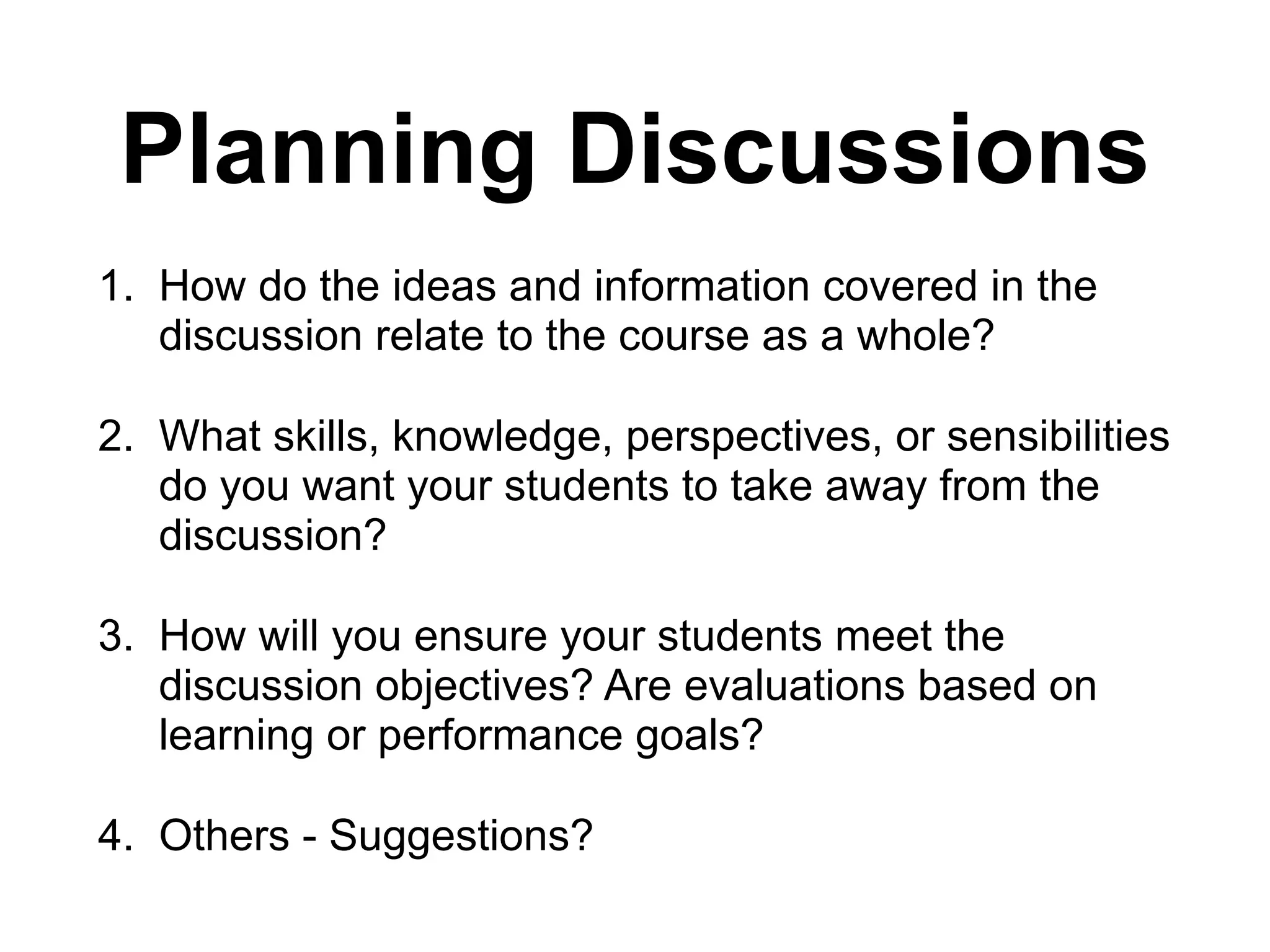 Planning Discussions
1. How do the ideas and information covered in the
discussion relate to the course as a whole?
2. What skills, knowledge, perspectives, or sensibilities
do you want your students to take away from the
discussion?
3. How will you ensure your students meet the
discussion objectives? Are evaluations based on
learning or performance goals?
4. Others - Suggestions?
 
