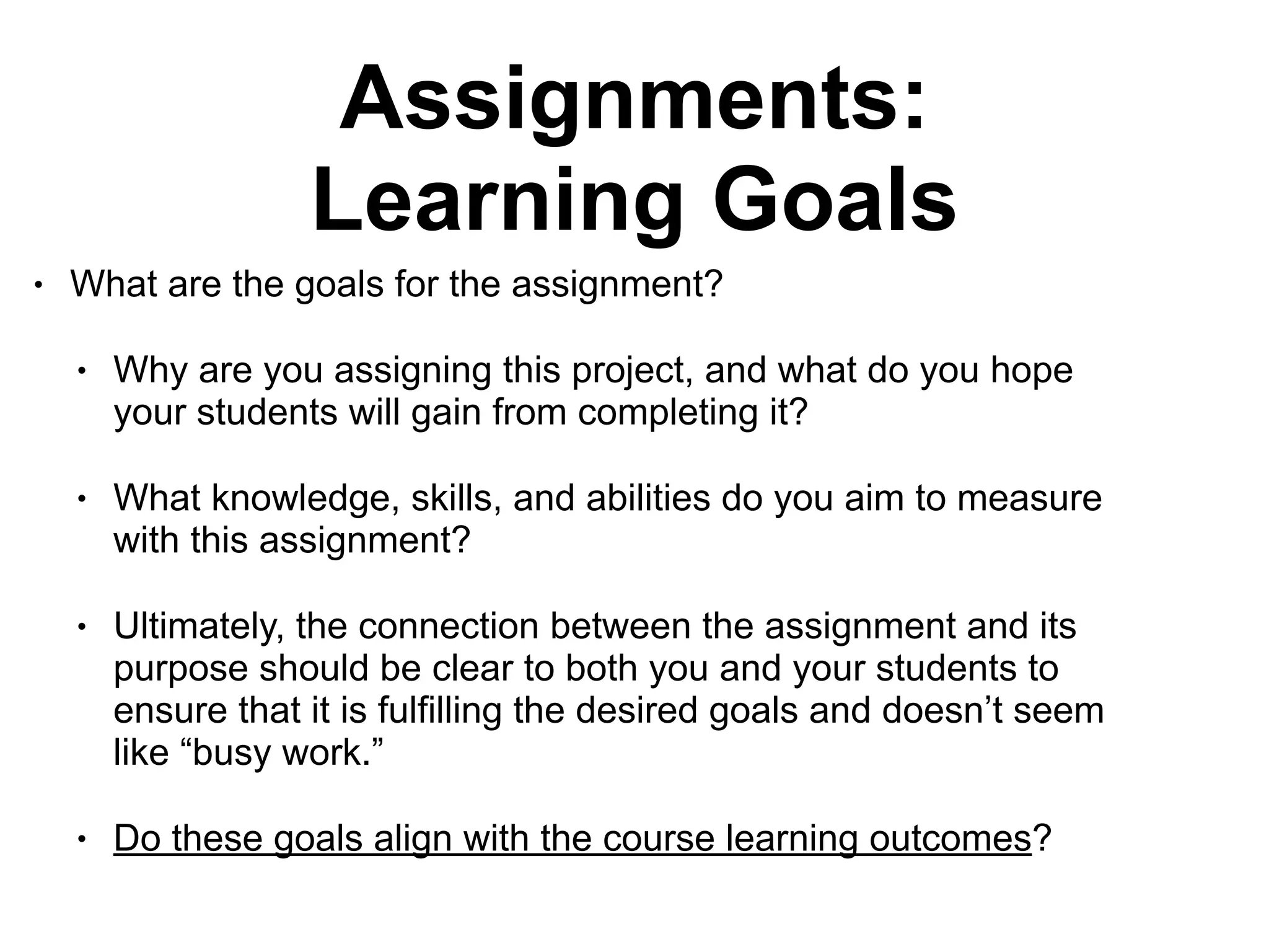 Assignments:
Learning Goals
• What are the goals for the assignment?
• Why are you assigning this project, and what do you hope
your students will gain from completing it?
• What knowledge, skills, and abilities do you aim to measure
with this assignment?
• Ultimately, the connection between the assignment and its
purpose should be clear to both you and your students to
ensure that it is fulfilling the desired goals and doesn’t seem
like “busy work.”
• Do these goals align with the course learning outcomes?
 