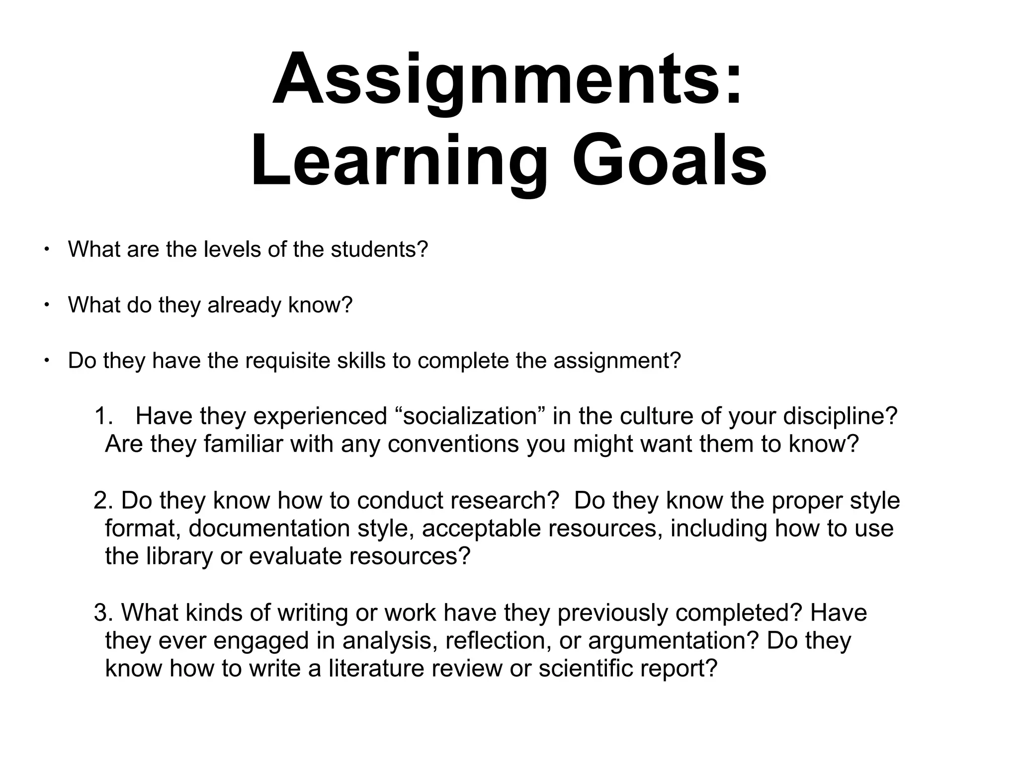 Assignments:
Learning Goals
• What are the levels of the students?
• What do they already know?
• Do they have the requisite skills to complete the assignment?
1. Have they experienced “socialization” in the culture of your discipline?
Are they familiar with any conventions you might want them to know?
2. Do they know how to conduct research? Do they know the proper style
format, documentation style, acceptable resources, including how to use
the library or evaluate resources?
3. What kinds of writing or work have they previously completed? Have
they ever engaged in analysis, reflection, or argumentation? Do they
know how to write a literature review or scientific report?
 
