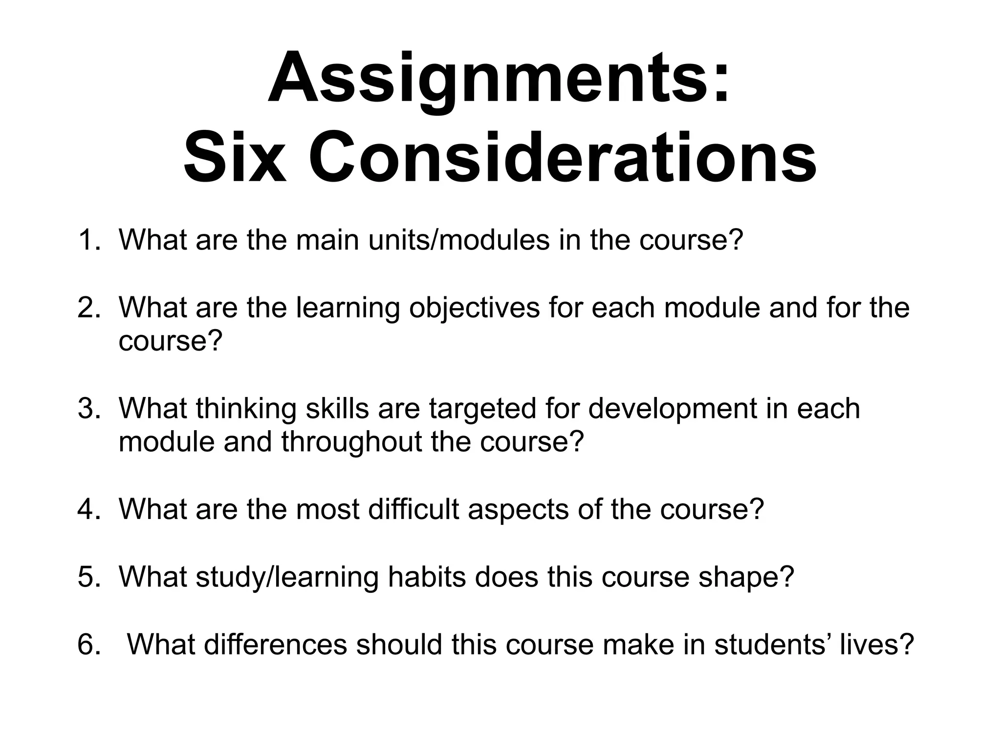 Assignments:
Six Considerations
1. What are the main units/modules in the course?
2. What are the learning objectives for each module and for the
course?
3. What thinking skills are targeted for development in each
module and throughout the course?
4. What are the most difficult aspects of the course?
5. What study/learning habits does this course shape?
6. What differences should this course make in students’ lives?
 