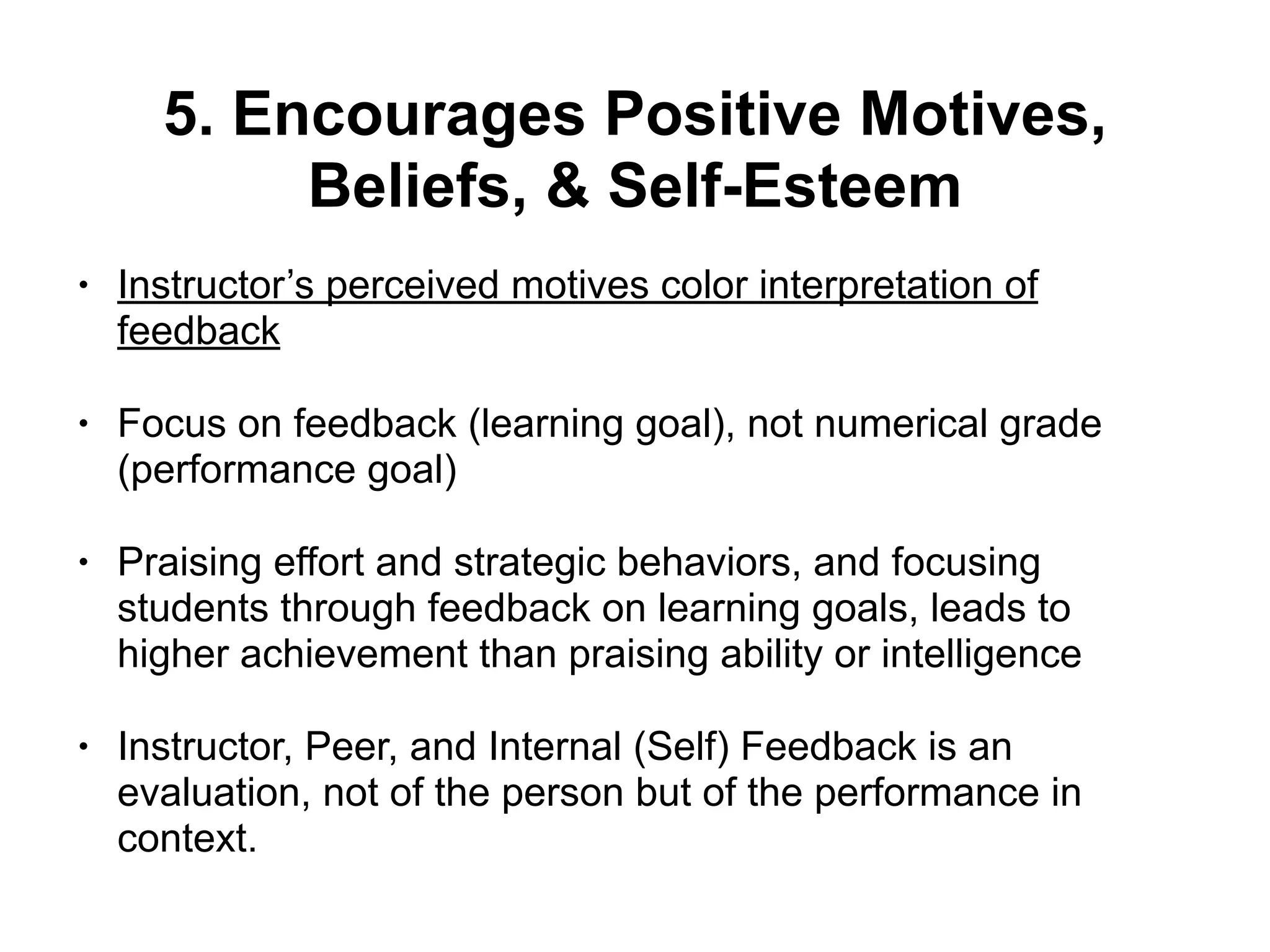 5. Encourages Positive Motives,
Beliefs, & Self-Esteem
• Instructor’s perceived motives color interpretation of
feedback
• Focus on feedback (learning goal), not numerical grade
(performance goal)
• Praising effort and strategic behaviors, and focusing
students through feedback on learning goals, leads to
higher achievement than praising ability or intelligence
• Instructor, Peer, and Internal (Self) Feedback is an
evaluation, not of the person but of the performance in
context.
 
