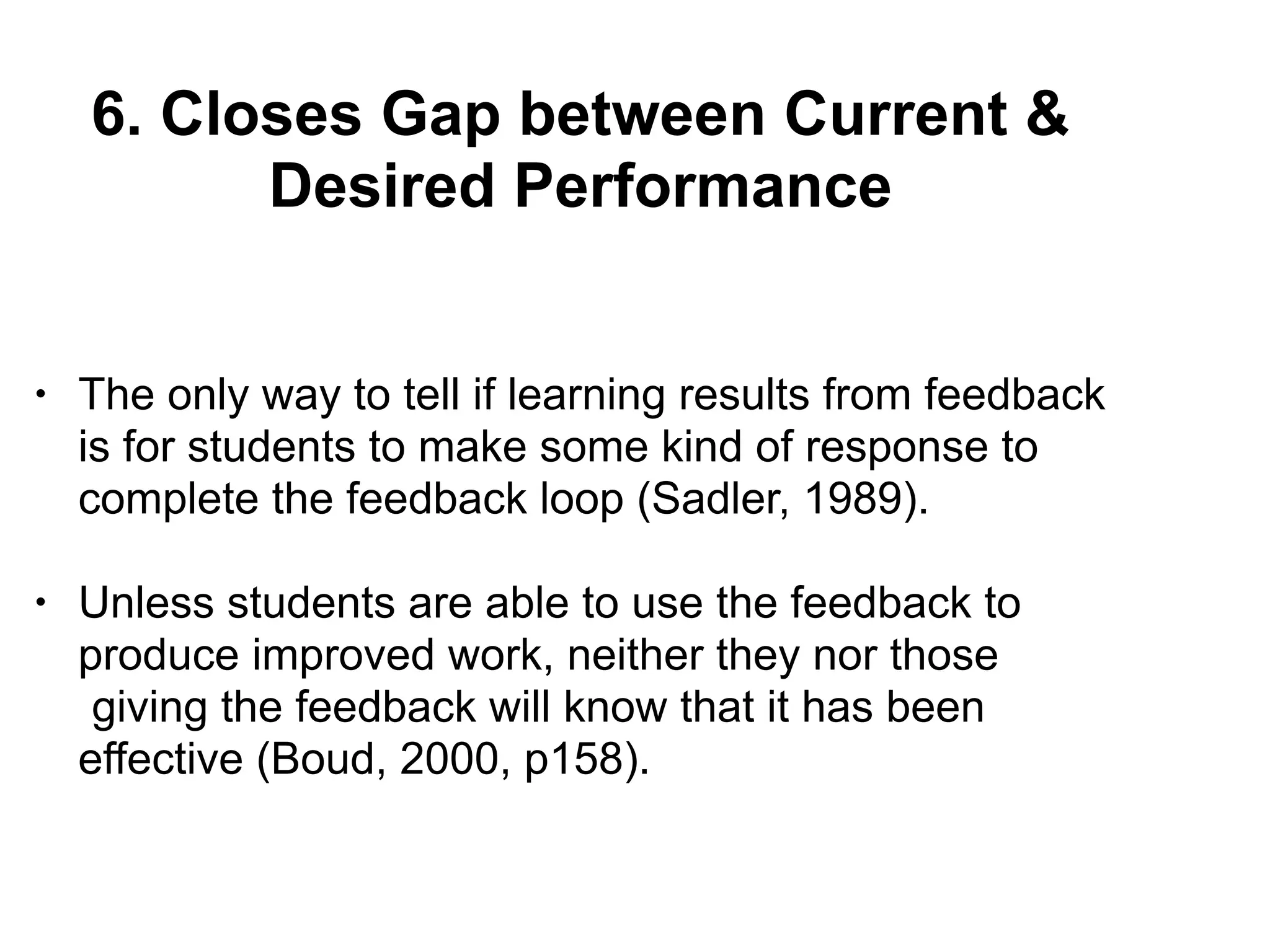 6. Closes Gap between Current &
Desired Performance
• The only way to tell if learning results from feedback
is for students to make some kind of response to
complete the feedback loop (Sadler, 1989).
• Unless students are able to use the feedback to
produce improved work, neither they nor those
giving the feedback will know that it has been
effective (Boud, 2000, p158).
 