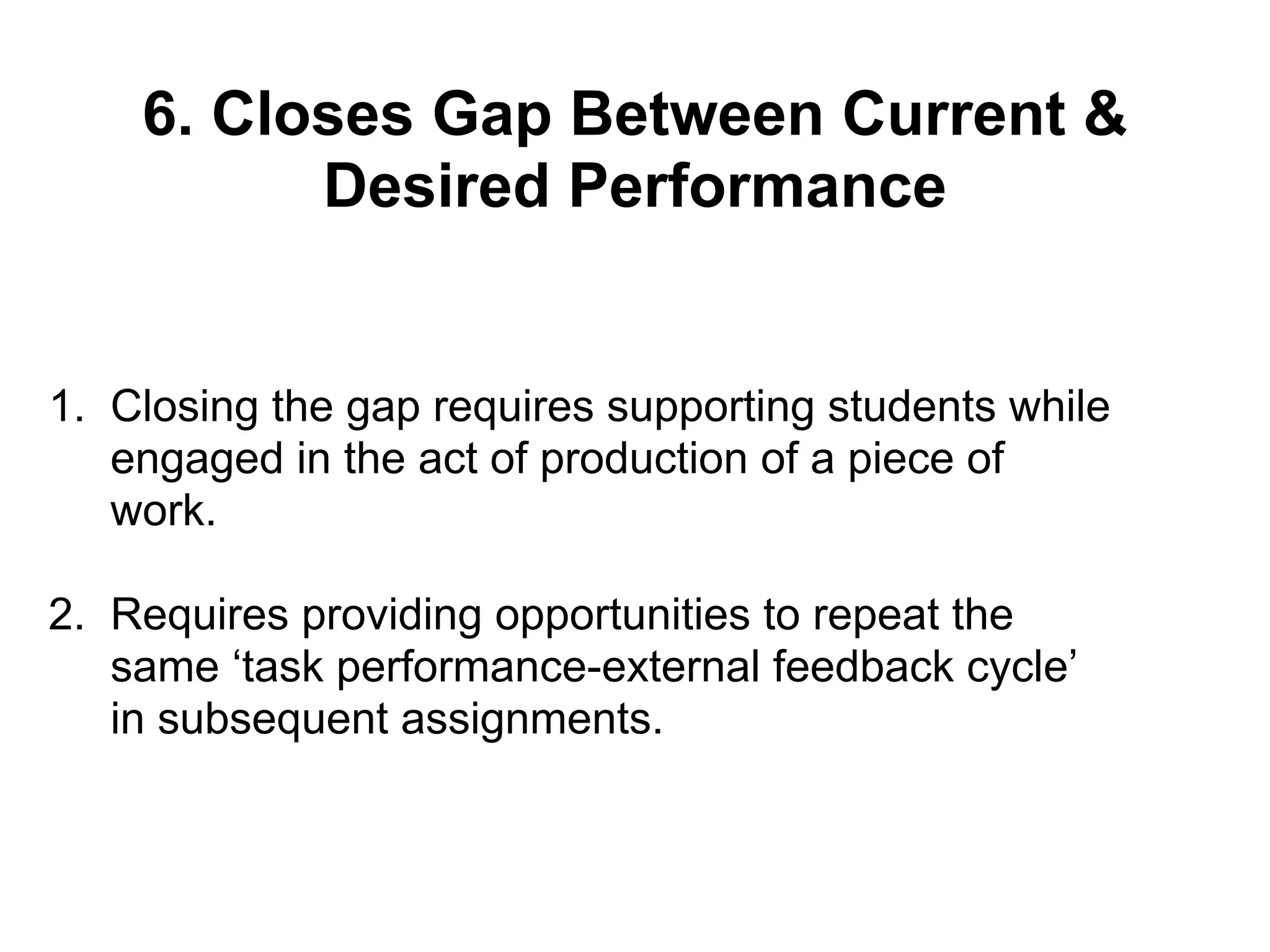 6. Closes Gap Between Current &
Desired Performance
1. Closing the gap requires supporting students while
engaged in the act of production of a piece of
work.
2. Requires providing opportunities to repeat the
same ‘task performance-external feedback cycle’
in subsequent assignments.
 