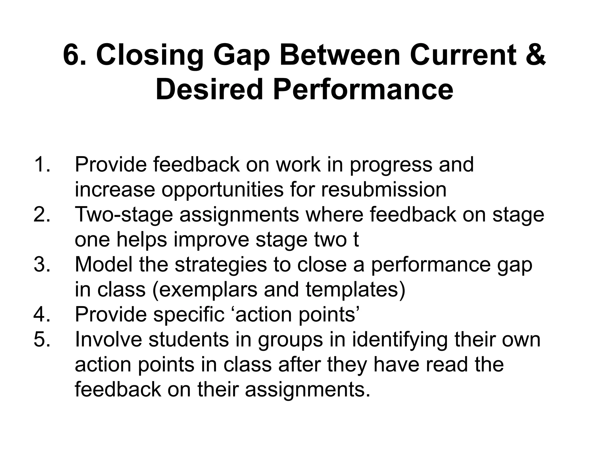 6. Closing Gap Between Current &
Desired Performance
1. Provide feedback on work in progress and
increase opportunities for resubmission
2. Two-stage assignments where feedback on stage
one helps improve stage two t
3. Model the strategies to close a performance gap
in class (exemplars and templates)
4. Provide specific ‘action points’
5. Involve students in groups in identifying their own
action points in class after they have read the
feedback on their assignments.
 