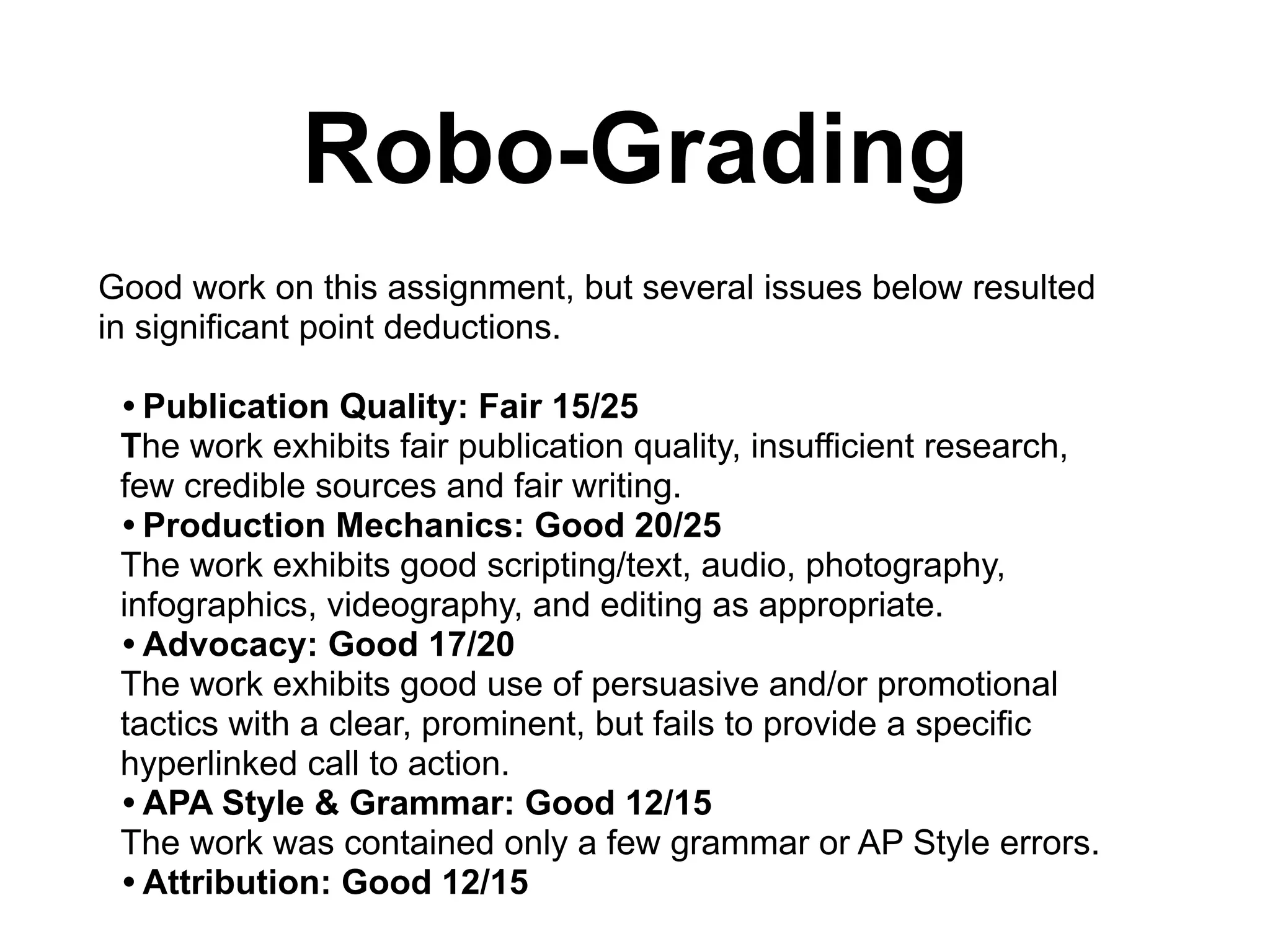 Robo-Grading
Good work on this assignment, but several issues below resulted
in significant point deductions.
!
• Publication Quality: Fair 15/25
The work exhibits fair publication quality, insufficient research,
few credible sources and fair writing.
• Production Mechanics: Good 20/25
The work exhibits good scripting/text, audio, photography,
infographics, videography, and editing as appropriate.
• Advocacy: Good 17/20
The work exhibits good use of persuasive and/or promotional
tactics with a clear, prominent, but fails to provide a specific
hyperlinked call to action.
• APA Style & Grammar: Good 12/15
The work was contained only a few grammar or AP Style errors.
• Attribution: Good 12/15
 