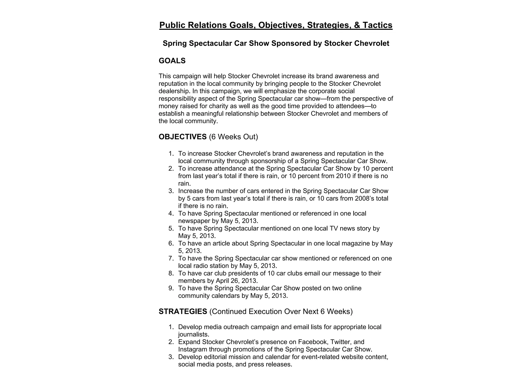 Public Relations Goals, Objectives, Strategies, & Tactics
Spring Spectacular Car Show Sponsored by Stocker Chevrolet
GOALS
This campaign will help Stocker Chevrolet increase its brand awareness and
reputation in the local community by bringing people to the Stocker Chevrolet
dealership. In this campaign, we will emphasize the corporate social
responsibility aspect of the Spring Spectacular car show—from the perspective of
money raised for charity as well as the good time provided to attendees—to
establish a meaningful relationship between Stocker Chevrolet and members of
the local community.
OBJECTIVES (6 Weeks Out)
1. To increase Stocker Chevrolet’s brand awareness and reputation in the
local community through sponsorship of a Spring Spectacular Car Show.
2. To increase attendance at the Spring Spectacular Car Show by 10 percent
from last year’s total if there is rain, or 10 percent from 2010 if there is no
rain.
3. Increase the number of cars entered in the Spring Spectacular Car Show
by 5 cars from last year’s total if there is rain, or 10 cars from 2008’s total
if there is no rain.
4. To have Spring Spectacular mentioned or referenced in one local
newspaper by May 5, 2013.
5. To have Spring Spectacular mentioned on one local TV news story by
May 5, 2013.
6. To have an article about Spring Spectacular in one local magazine by May
5, 2013.
7. To have the Spring Spectacular car show mentioned or referenced on one
local radio station by May 5, 2013.
8. To have car club presidents of 10 car clubs email our message to their
members by April 26, 2013.
9. To have the Spring Spectacular Car Show posted on two online
community calendars by May 5, 2013.
STRATEGIES (Continued Execution Over Next 6 Weeks)
1. Develop media outreach campaign and email lists for appropriate local
journalists.
2. Expand Stocker Chevrolet’s presence on Facebook, Twitter, and
Instagram through promotions of the Spring Spectacular Car Show.
3. Develop editorial mission and calendar for event-related website content,
social media posts, and press releases.
 