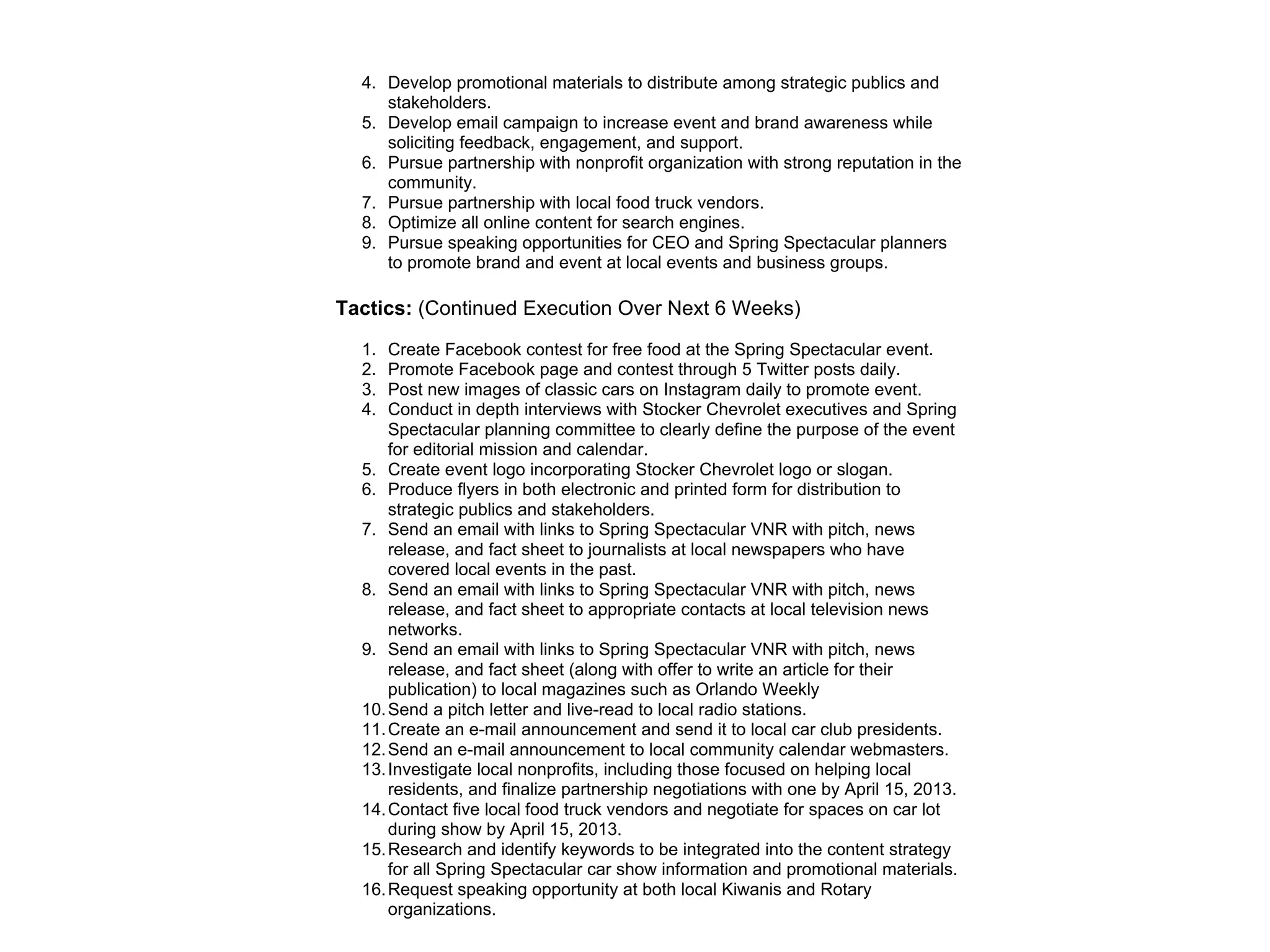 4. Develop promotional materials to distribute among strategic publics and
stakeholders.
5. Develop email campaign to increase event and brand awareness while
soliciting feedback, engagement, and support.
6. Pursue partnership with nonprofit organization with strong reputation in the
community.
7. Pursue partnership with local food truck vendors.
8. Optimize all online content for search engines.
9. Pursue speaking opportunities for CEO and Spring Spectacular planners
to promote brand and event at local events and business groups.
Tactics: (Continued Execution Over Next 6 Weeks)
1. Create Facebook contest for free food at the Spring Spectacular event.
2. Promote Facebook page and contest through 5 Twitter posts daily.
3. Post new images of classic cars on Instagram daily to promote event.
4. Conduct in depth interviews with Stocker Chevrolet executives and Spring
Spectacular planning committee to clearly define the purpose of the event
for editorial mission and calendar.
5. Create event logo incorporating Stocker Chevrolet logo or slogan.
6. Produce flyers in both electronic and printed form for distribution to
strategic publics and stakeholders.
7. Send an email with links to Spring Spectacular VNR with pitch, news
release, and fact sheet to journalists at local newspapers who have
covered local events in the past.
8. Send an email with links to Spring Spectacular VNR with pitch, news
release, and fact sheet to appropriate contacts at local television news
networks.
9. Send an email with links to Spring Spectacular VNR with pitch, news
release, and fact sheet (along with offer to write an article for their
publication) to local magazines such as Orlando Weekly
10.Send a pitch letter and live-read to local radio stations.
11.Create an e-mail announcement and send it to local car club presidents.
12.Send an e-mail announcement to local community calendar webmasters.
13.Investigate local nonprofits, including those focused on helping local
residents, and finalize partnership negotiations with one by April 15, 2013.
14.Contact five local food truck vendors and negotiate for spaces on car lot
during show by April 15, 2013.
15.Research and identify keywords to be integrated into the content strategy
for all Spring Spectacular car show information and promotional materials.
16.Request speaking opportunity at both local Kiwanis and Rotary
organizations.
 