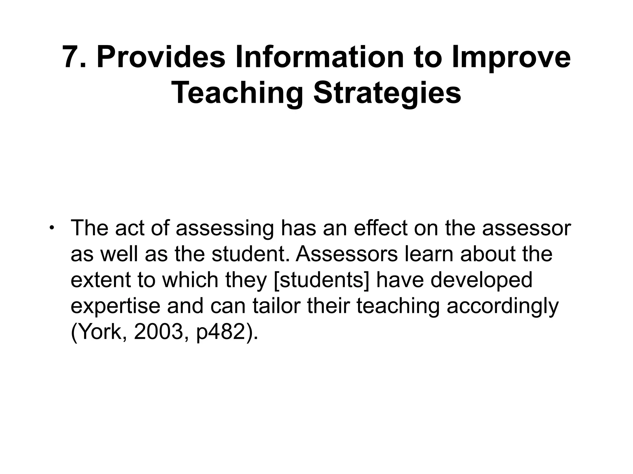 7. Provides Information to Improve
Teaching Strategies
• The act of assessing has an effect on the assessor
as well as the student. Assessors learn about the
extent to which they [students] have developed
expertise and can tailor their teaching accordingly
(York, 2003, p482).
 