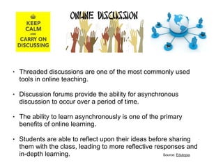 !
• Threaded discussions are one of the most commonly used
tools in online teaching.
• Discussion forums provide the ability for asynchronous
discussion to occur over a period of time.
• The ability to learn asynchronously is one of the primary
benefits of online learning.
• Students are able to reflect upon their ideas before sharing
them with the class, leading to more reflective responses and
in-depth learning. Source: Edutopia
 