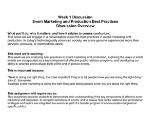 Week 1 Discussion
Event Marketing and Production Best Practices
Discussion Overview
!
What you’ll do, why it matters, and how it relates to course curriculum:
This week we will engage in a conversation about the best practices in event marketing and
production. In today’s technologically advanced society, we crave genuine experiences more than
services, products, or commodities alone.
!
This week we’re covering:
This week we are analyzing best practices in event marketing and production, exploring the ways in which
events are incorporated as a key component of effective public relations programs, and developing our
ability to analyze and evaluate both online and in-person events.
!
This is important because:
!
“Next to doing the right thing, the most important thing is to let people know you are doing the right thing.”
John D. Rockefeller
Strategic event marketing is doing the right thing and letting people know you are doing the right thing.
!
This assignment will require you to:
This assignment requires students to demonstrate their understanding of the key components of effective event
marketing and production; to compare definitions of events; and to assess how public relations and promotional
strategies and tactics are integrated live events as part of a broader program of communication targeted at
specific publics.
 