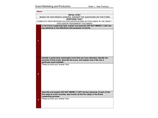 Event Marketing and Production Week 1 – Best Practices
!
Name:
INITIAL POST:
BASED ON THIS WEEK’S LESSONS, ANSWER THE QUESTIONS ON THIS FORM
RESPONSE POST:
COMPLETE PEER REVIEWS ON DISCUSSION BOARD AS EXPLAINED IN THE WEEK 1
DISCUSSION ASSIGNMENT DOCUMENT
1
In the Event Leadership field, explain and describe (DO NOT MERELY LIST) the
key elements in the definitions and purposes of events.
2
Identify a particularly meaningful event that you have attended, identify the
purpose of that event, describe the event, and explain how it fits into a
particular event subfield.
Please provide your answer here.
3
Describe and explain (DO NOT MERELY LIST) the key elements of each of the
five steps to event success, also known as the five steps in the Event
Leadership process.
Please provide your answer here.
 