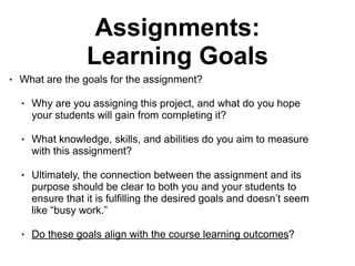 Assignments:
Learning Goals
• What are the goals for the assignment?
• Why are you assigning this project, and what do you hope
your students will gain from completing it?
• What knowledge, skills, and abilities do you aim to measure
with this assignment?
• Ultimately, the connection between the assignment and its
purpose should be clear to both you and your students to
ensure that it is fulfilling the desired goals and doesn’t seem
like “busy work.”
• Do these goals align with the course learning outcomes?
 