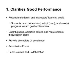 1. Clarifies Good Performance
• Reconcile students’ and instructors’ learning goals
• Students must understand, adopt (own), and assess
progress toward goal achievement
• Unambiguous, objective criteria and requirements
discussed in class
• Provide exemplars of excellence
• Submission Forms
• Peer Reviews and Collaboration
 