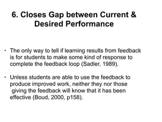6. Closes Gap between Current &
Desired Performance
• The only way to tell if learning results from feedback
is for students to make some kind of response to
complete the feedback loop (Sadler, 1989).
• Unless students are able to use the feedback to
produce improved work, neither they nor those
giving the feedback will know that it has been
effective (Boud, 2000, p158).
 