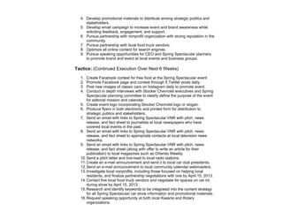 4. Develop promotional materials to distribute among strategic publics and
stakeholders.
5. Develop email campaign to increase event and brand awareness while
soliciting feedback, engagement, and support.
6. Pursue partnership with nonprofit organization with strong reputation in the
community.
7. Pursue partnership with local food truck vendors.
8. Optimize all online content for search engines.
9. Pursue speaking opportunities for CEO and Spring Spectacular planners
to promote brand and event at local events and business groups.
Tactics: (Continued Execution Over Next 6 Weeks)
1. Create Facebook contest for free food at the Spring Spectacular event.
2. Promote Facebook page and contest through 5 Twitter posts daily.
3. Post new images of classic cars on Instagram daily to promote event.
4. Conduct in depth interviews with Stocker Chevrolet executives and Spring
Spectacular planning committee to clearly define the purpose of the event
for editorial mission and calendar.
5. Create event logo incorporating Stocker Chevrolet logo or slogan.
6. Produce flyers in both electronic and printed form for distribution to
strategic publics and stakeholders.
7. Send an email with links to Spring Spectacular VNR with pitch, news
release, and fact sheet to journalists at local newspapers who have
covered local events in the past.
8. Send an email with links to Spring Spectacular VNR with pitch, news
release, and fact sheet to appropriate contacts at local television news
networks.
9. Send an email with links to Spring Spectacular VNR with pitch, news
release, and fact sheet (along with offer to write an article for their
publication) to local magazines such as Orlando Weekly
10.Send a pitch letter and live-read to local radio stations.
11.Create an e-mail announcement and send it to local car club presidents.
12.Send an e-mail announcement to local community calendar webmasters.
13.Investigate local nonprofits, including those focused on helping local
residents, and finalize partnership negotiations with one by April 15, 2013.
14.Contact five local food truck vendors and negotiate for spaces on car lot
during show by April 15, 2013.
15.Research and identify keywords to be integrated into the content strategy
for all Spring Spectacular car show information and promotional materials.
16.Request speaking opportunity at both local Kiwanis and Rotary
organizations.
 