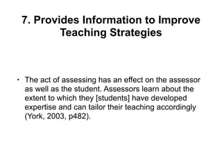 7. Provides Information to Improve
Teaching Strategies
• The act of assessing has an effect on the assessor
as well as the student. Assessors learn about the
extent to which they [students] have developed
expertise and can tailor their teaching accordingly
(York, 2003, p482).
 