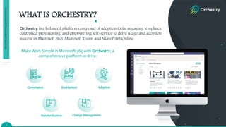 WHAT IS ORCHESTRY?
Enablement Adoption
Standardization Change Management
Governance
MakeWork Simple in Microsoft 365 with Orchestry, a
comprehensive platform to drive:
Orchestry is a balanced platform composed of adoption tools, engaging templates,
controlled provisioning, and empowering self-service to drive usage and adoption
success in Microsoft 365, Microsoft Teams and SharePoint Online.
4
PROACTIVE
GOVERNANCE
&
ADOPTION
IN
M365
 
