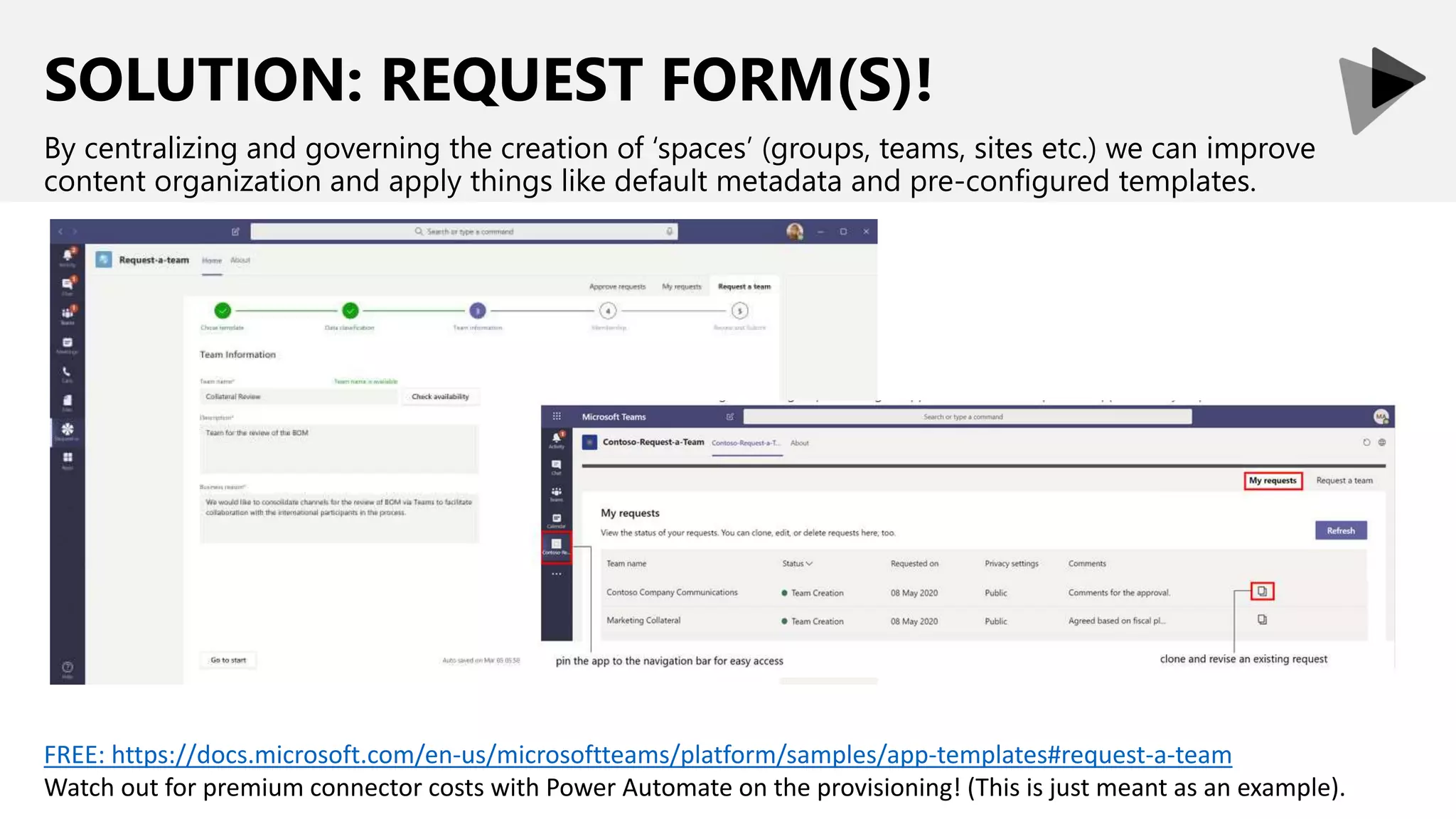 SOLUTION: REQUEST FORM(S)!
By centralizing and governing the creation of ‘spaces’ (groups, teams, sites etc.) we can improve
content organization and apply things like default metadata and pre-configured templates.
FREE: https://docs.microsoft.com/en-us/microsoftteams/platform/samples/app-templates#request-a-team
Watch out for premium connector costs with Power Automate on the provisioning! (This is just meant as an example).
 