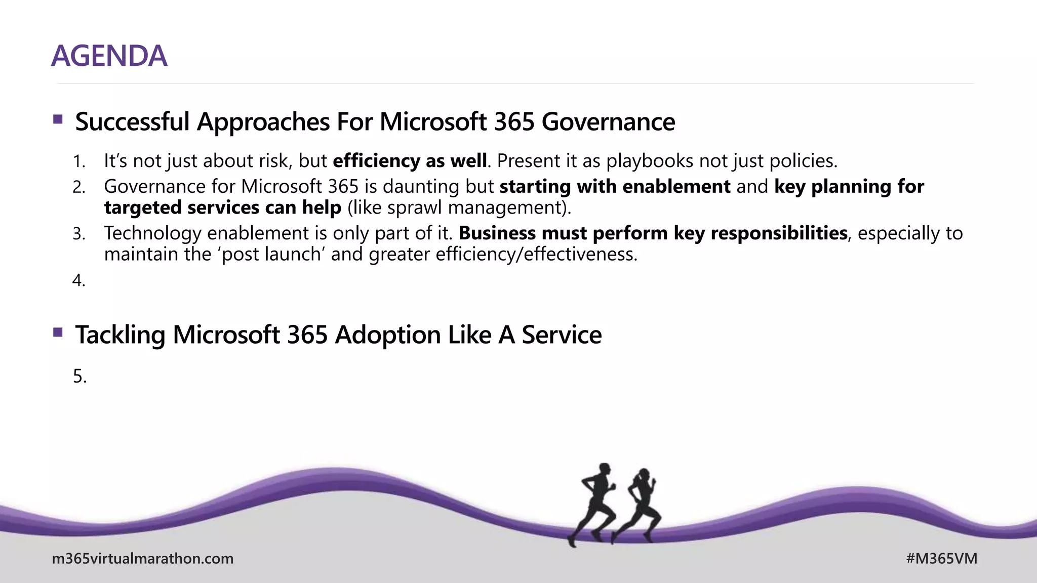 m365virtualmarathon.com #M365VM
AGENDA
 Successful Approaches For Microsoft 365 Governance
1. It’s not just about risk, but efficiency as well. Present it as playbooks not just policies.
2. Governance for Microsoft 365 is daunting but starting with enablement and key planning for
targeted services can help (like sprawl management).
3. Technology enablement is only part of it. Business must perform key responsibilities, especially to
maintain the ‘post launch’ and greater efficiency/effectiveness.
4.
 Tackling Microsoft 365 Adoption Like A Service
5.
 